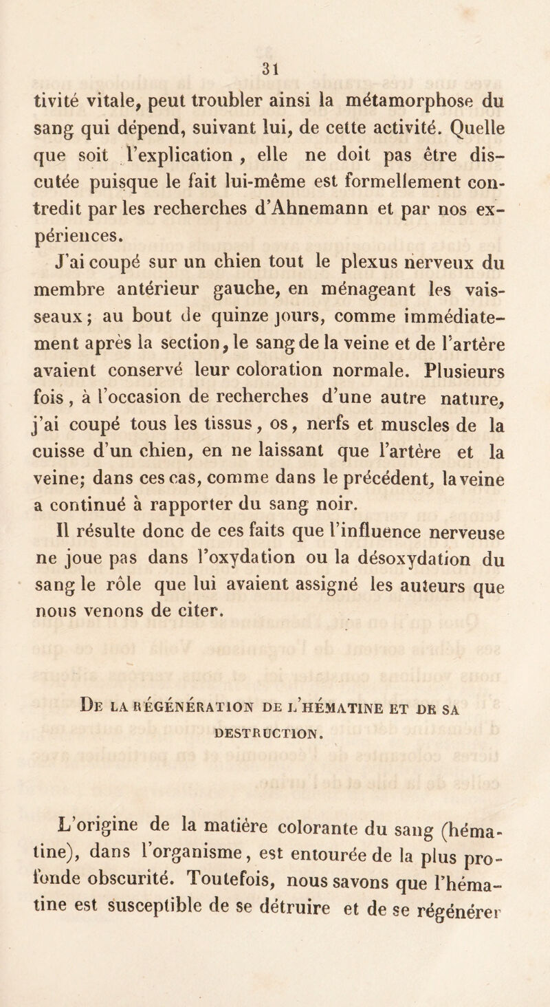 tivité vitale, peut troubler ainsi la métamorphose du sang qui dépend, suivant lui, de cette activité. Quelle que soit l’explication, elle ne doit pas être dis- cutée puisque le fait lui-même est formellement con- tredit par les recherches d’Ahnemann et par nos ex- périences. J’ai coupé sur un chien tout le plexus nerveux du membre antérieur gauche, en ménageant les vais- seaux; au bout de quinze jours, comme immédiate- ment après la section, le sang de la veine et de l’artêre avaient conservé leur coloration normale. Plusieurs fois, à l’occasion de recherches d’une autre nature, j’ai coupé tous les tissus, os, nerfs et muscles de la cuisse d’un chien, en ne laissant que l’artère et la veine; dans ces cas, comme dans le précédent, la veine a continué à rapporter du sang noir. Il résulte donc de ces faits que l’influence nerveuse ne joue pas dans l’oxydation ou la désoxydation du sang le rôle que lui avaient assigné les auteurs que nous venons de citer. De la régénération de l’hématine et de sa DESTRUCTION. L origine de la matière colorante du sang (héma- tine), dans l’organisme, est entourée de la plus pro- fonde obscurité. Toutefois, nous savons que Théma- tine est susceptible de se détruire et de se régénérer