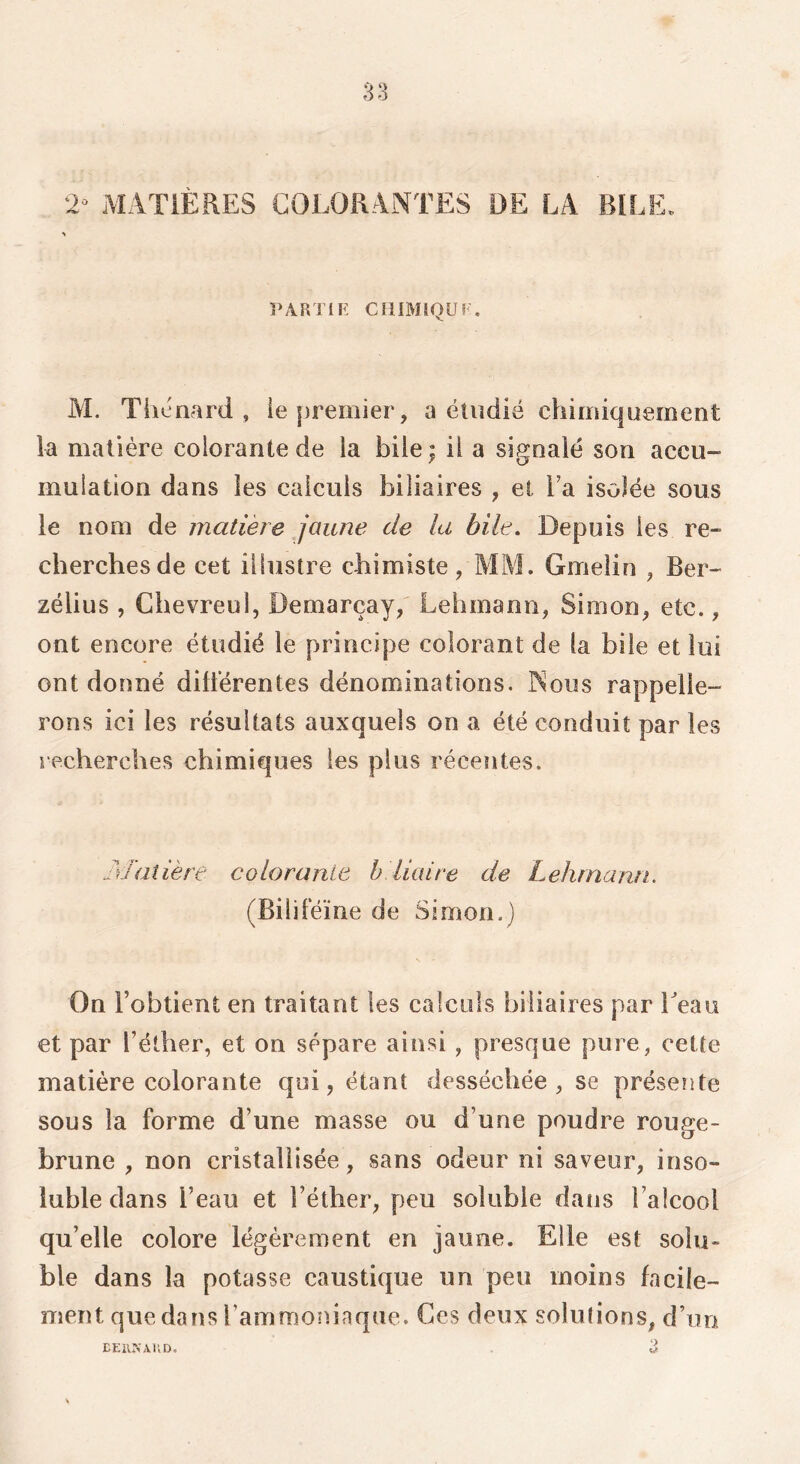 2^ MATIÈRES COLORANTES DE LA BILE. PARTI K CHIMîQU? . M. Thénard , le premier, a étudié chimiquement la matière colorante de ia bile ; il a signalé son accu- mulation dans les calculs biliaires , et la isolée sous le nom de matière jaune de la bile. Depuis les re- cherches de cet illustre chimiste, MM. Gmelin , Ber- zélius , Chevreul, Demarçay, Lehmann, Simon, etc., ont encore étudié le principe colorant de la bile et lui ont donné dilierentes dénominations. Nous rappelle- rons ici les résultats auxquels on a été conduit par les recherches chimiques les plus récentes. Matière colorante b.liaire de Lehrnann. (Biliféïne de Simon.) On l’obtient en traitant les calculs biliaires par beau et par l’éther, et on sépare ainsi, presque pure, cette matière colorante qui, étant desséchée, se présente sous la forme d’une masse ou d’une poudre rouge- brune , non cristallisée, sans odeur ni saveur, inso- luble dans l’eau et l’éther, peu soluble dans l’alcool qu’elle colore légèrement en jaune. Elle est solu- ble dans la potasse caustique un peu moins facile- ment que dans l’ammoniaque. Ces deux solutions, d’un ‘à EEiVKAl’tD.