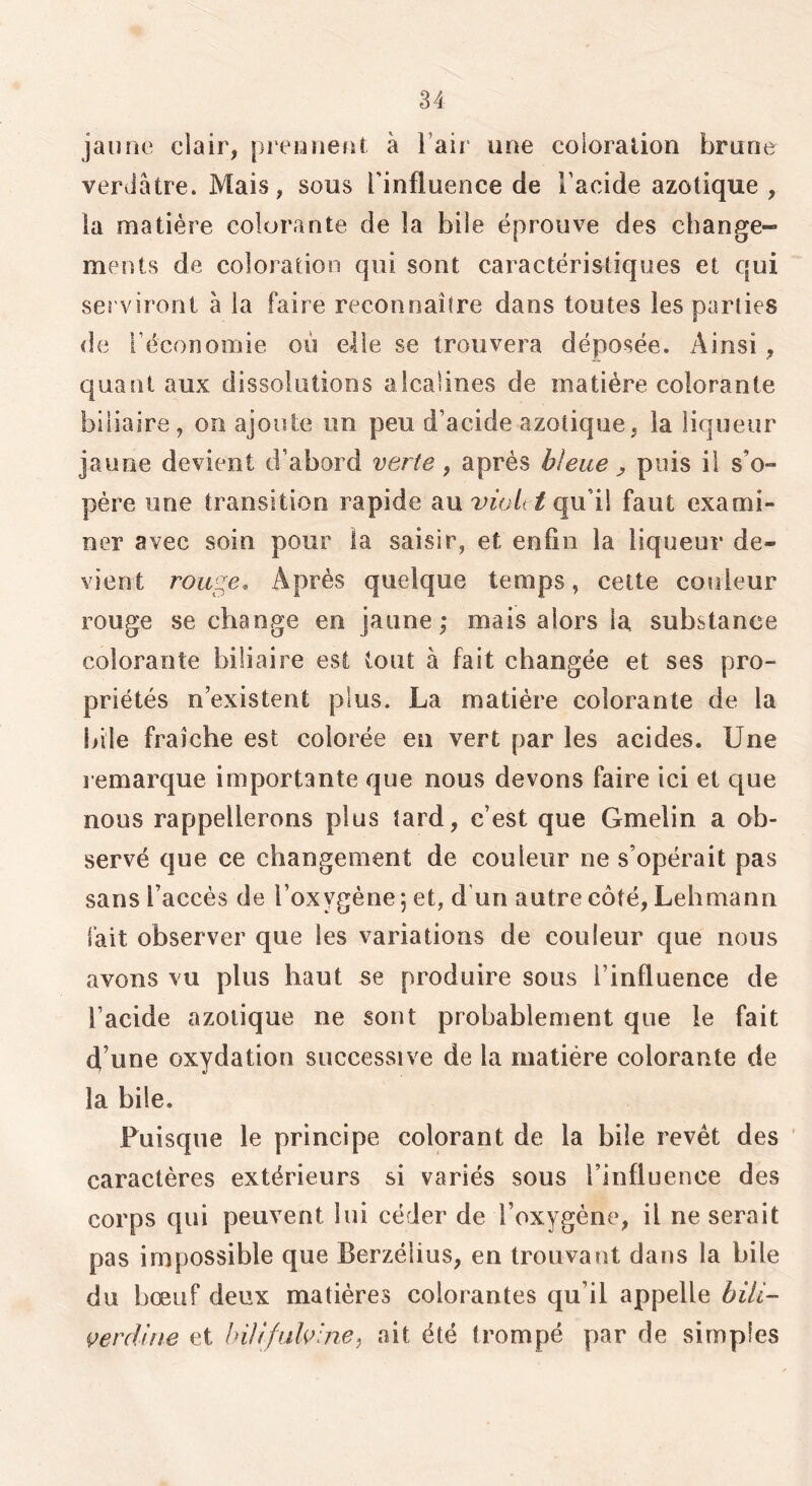 jaune clair, prennejit à l’air une coloration brune verdâtre. Mais, sous l’influence de l’acide azotique , la matière colorante de la bile éprouve des change- ments de coloration qui sont caractéristiques et qui serviront à la faire reconnaître dans toutes les parties (le l’économie où elle se trouvera déposée. Ainsi, quant aux dissolutions alcalines de matière colorante biliaire, on ajoute un peu d’acide azotique, la liqueur jaune devient d’abord verte, après bleue j, puis il s’o- père une transition rapide au vnolt tqxxiX faut exami- ner avec soin pour la saisir, et enfin la liqueur de- vient rouge. Après quelque temps, cette couleur rouge se change en jaune; mais alors la substance colorante biliaire est tout à fait changée et ses pro- priétés n’existent plus. La matière colorante de la bile fraîche est colorée en vert par les acides. Une remarque importante que nous devons faire ici et que nous rappellerons plus tard, c’est que Gmelin a ob- servé que ce changement de couleur ne s’opérait pas sans l’accès de l’oxygène 5 et, d un autre côté, Lehmann fait observer que les variations de couleur que nous avons vu plus haut se produire sous l’influence de l’acide azotique ne sont probablement que le fait d’une oxydation successive de la matière colorante de la bile. Puisque le principe colorant de la bile revêt des caractères extérieurs si variés sous l’influence des corps qui peuvent lui céder de l’oxygène, il ne serait pas impossible que Berzélius, en trouvant dans la bile du bœuf deux matières colorantes qu’il appelle büi- çercUue et hiliJuU’ine^, ait été trompé par de simples