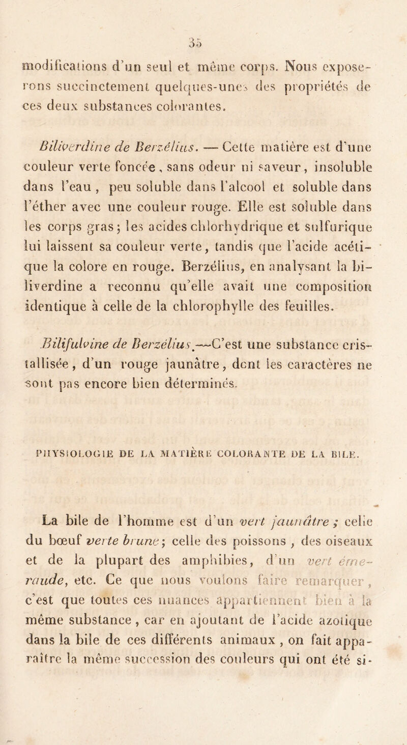 OiodiUcaiions d’un seul et même corps. Nous expose- rons succinctement quelc|ucs-unes des propriétés de ces deux substances coiorantes, Bilwtrdine de Berzéiias. — Cette matière est d’une couleur verte foncée, sans odeur ni saveur, insoluble dans l’eau , peu soluble dans Faicool et soluble dans l’éther avec une couleur rouge. Elle est soluble dans les corps gras; les acides chlorhydrique et solforique loi laissent sa couleur verte, tandis que l’acide acéti- que la colore en rouge. Berzélius, en analysant la bi- liverdine a reconnu qu’elle avait uue composition identique à celle de la chlorophylle des feuilles. Bilifuhine de Berzélius une substance cris- tallisée, d’un rouge jaunâtre, dent les caractères ne sont pas encore bien déterminés. PlîYSîOLOGIE DE LA. MATIERL COLOKAXTE i)E LA BiLE. La bile de l’homme est d’un vert jaunâtre ; celle du bœuf verte brune ', celle des poissons , des oiseaux et de la plupart des amphibies, d’un vert éme- raiide, etc. Ce que nous voulons faire remarquer , c’est que toutes ces nuances appartieniieiit bien à la même substance , car en ajoutant de l’acide azotique dans la bile de ces différents animaux , on fait appa- raître la même succession des couleurs qui ont été si*