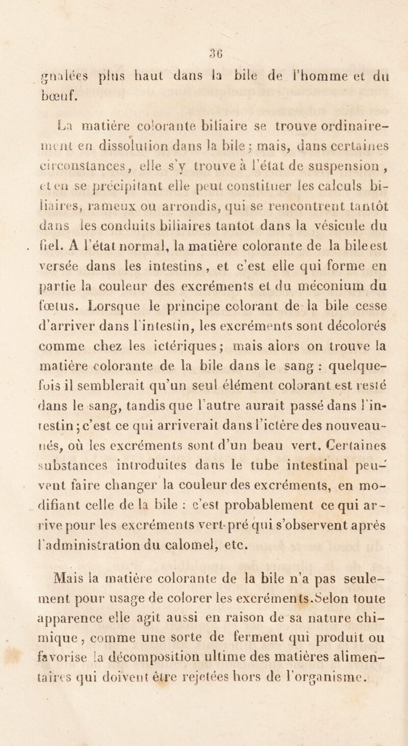 gaalëes plus haut dans ia bile de l’homme et du bœuf. La matière colorante biliaire se trouve ordinaire- meni en dissoiüiion dans la bile; mais, dans certaines eiicoîistarices, elle s’y trouve à l’état de suspension , cl en se précipitant elle peut constituer les calculs bi- HaireSj rameux ou arrondis, t|ui se rencontrent tantôt dans les conduits biliaires tantôt dans la vésicule du fiel. A l’état normal, ia matière colorante de la bile est versée dans les intestins, et c’est elle qui forme en partie la couleur des excréments et du méconium du fœtus. Lorsque le principe colorant de ia bile cesse d’arriver dans Finteslin, les excréments sont décolorés comme chez les ictériques ; mais alors on trouve la matière colorante de la bile dans le sang : quelque- fois il semblerait qu’un seul élément colorant est resté dans le sang, tandis que l’autre aurait passé dans l’in- testin ; c’est ce qui arriverait dans Fictére des nouveau- nés, où les excréments sont d’un beau vert. Certaines substances introduites dans le tube intestinal peu- veut faire changer la couleur des excréments, en mo- difiant celle de la bile : c’est probablement ce qui ar~ rive pour les excréments vertqaré qui s’observent après Fadministration du calomel, etc. Mais ia matière colorante de la bile n’a pas seule- ment pour usage de colorer les excréments.Selon toute apparence elle agit aussi en raison de sa natiire chi- mique, comme une sorte de ferment qui produit ou favorise la décomposition ultime des matières alimen- taires qui doivent être rejetées hors de l’organisme.