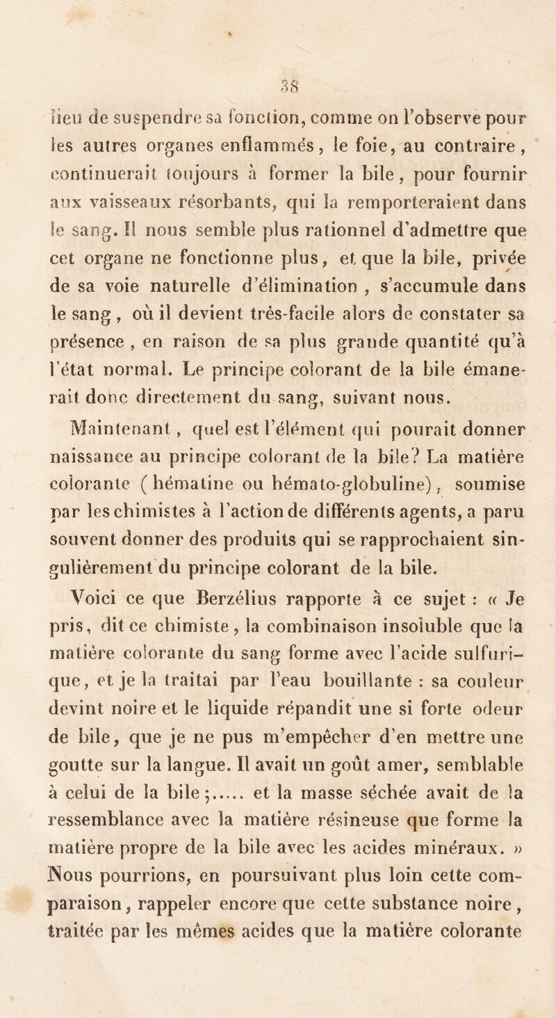 fieu de suspendre sa fonction, comme on l’observe pour les autres organes enflammés, le foie, au contraire, continuerait toujours à former la bile, pour fournir aux vaisseaux résorbants, qui la remporteraient dans le sang. !i nous semble plus rationnel d’admettre que cet organe ne fonctionne plus, et que la bile, privée de sa voie naturelle d’élimination , s’accumule dans le sang , où il devient très-facile alors de constater sa présence , en raison de sa plus grande quantité qu’à l’état normal. Le principe colorant de la bile émane- rait donc directement du sang, suivant nous. Maintenant, quel est l’élément qui polirait donner naissance au principe colorant de la bile? La matière colorante (hématine ou bémato-globuline), soumise par les chimistes à l’action de différents agents, a paru souvent donner des produits qui se rapprochaient sin- gulièrement du principe colorant de la bile. Voici ce que Berzélius rapporte à ce sujet : « Je pris, dit ce chimiste, la combinaison insoluble que la matière colorante du sang forme avec l’acide sulfuri- que, et je la traitai par Peau bouillante : sa couleur devint noire et le liquide répandit une si forte odeur de bile, que je ne pus m’empêcher d’en mettre une goutte sur la langue. Il avait un goût amer, semblable à celui de la bile; et la masse séchée avait de la ressemblance avec la matière résineuse que forme la matière propre de la bile avec les acides minéraux. » Nous pourrions, en poursuivant plus loin cette com- paraison, rappeler encore que cette substance noire, traitée par les mêmes acides que la matière colorante