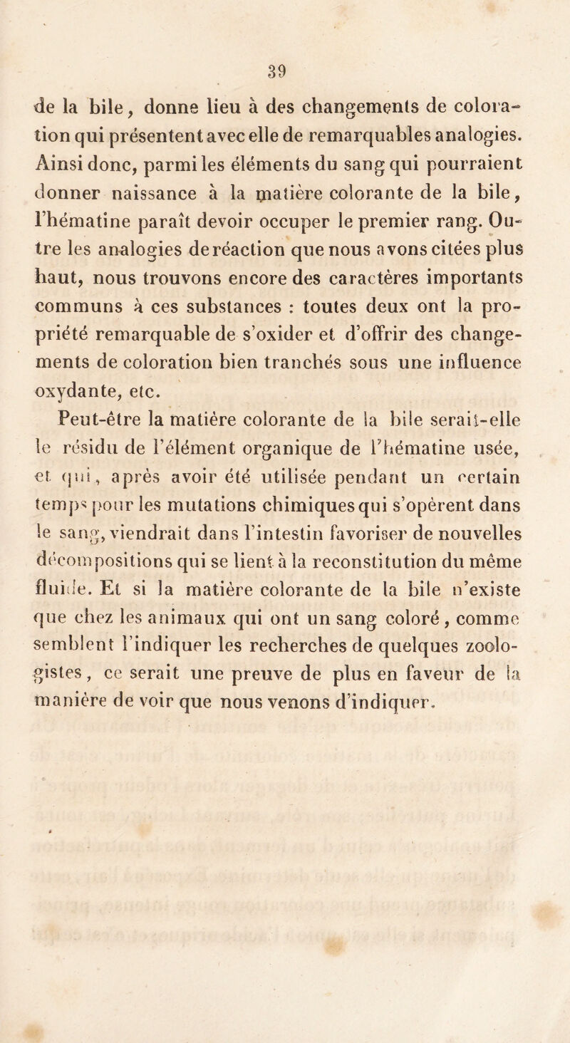 de la bile, donne lieu à des changements de colora- tion qui présentent avec elle de remarquables analogies. Ainsi donc, parmi les éléments du sang qui pourraient donner naissance à la matière colorante de la bile, rhématine paraît devoir occuper le premier rang. Ou- tre les analogies de réaction que nous avons citées plus haut, nous trouvons encore des caractères importants communs k ces substances : toutes deux ont la pro- priété remarquable de s’oxider et d’offrir des change- ments de coloration bien tranchés sous une influence oxydante, etc. Peut-être la matière colorante de la bile serait-elle le résidu de l’élément organique de Thématine usée, et (jui, après avoir été utilisée pendant un certain temp> pour les mutations chimiques qui s’opèrent dans le sang, viendrait dans l’intestin favoriser de nouvelles décompositions qui se lient à la reconstitution du même fluiile. Et si la matière colorante de la bile n’existe que chez les animaux qui ont un sang coloré , comme semblent l’indiquer les recherches de quelques zoolo- gistes , ce serait une preuve de plus en faveur de la manière de voir que nous venons d’indiquer.