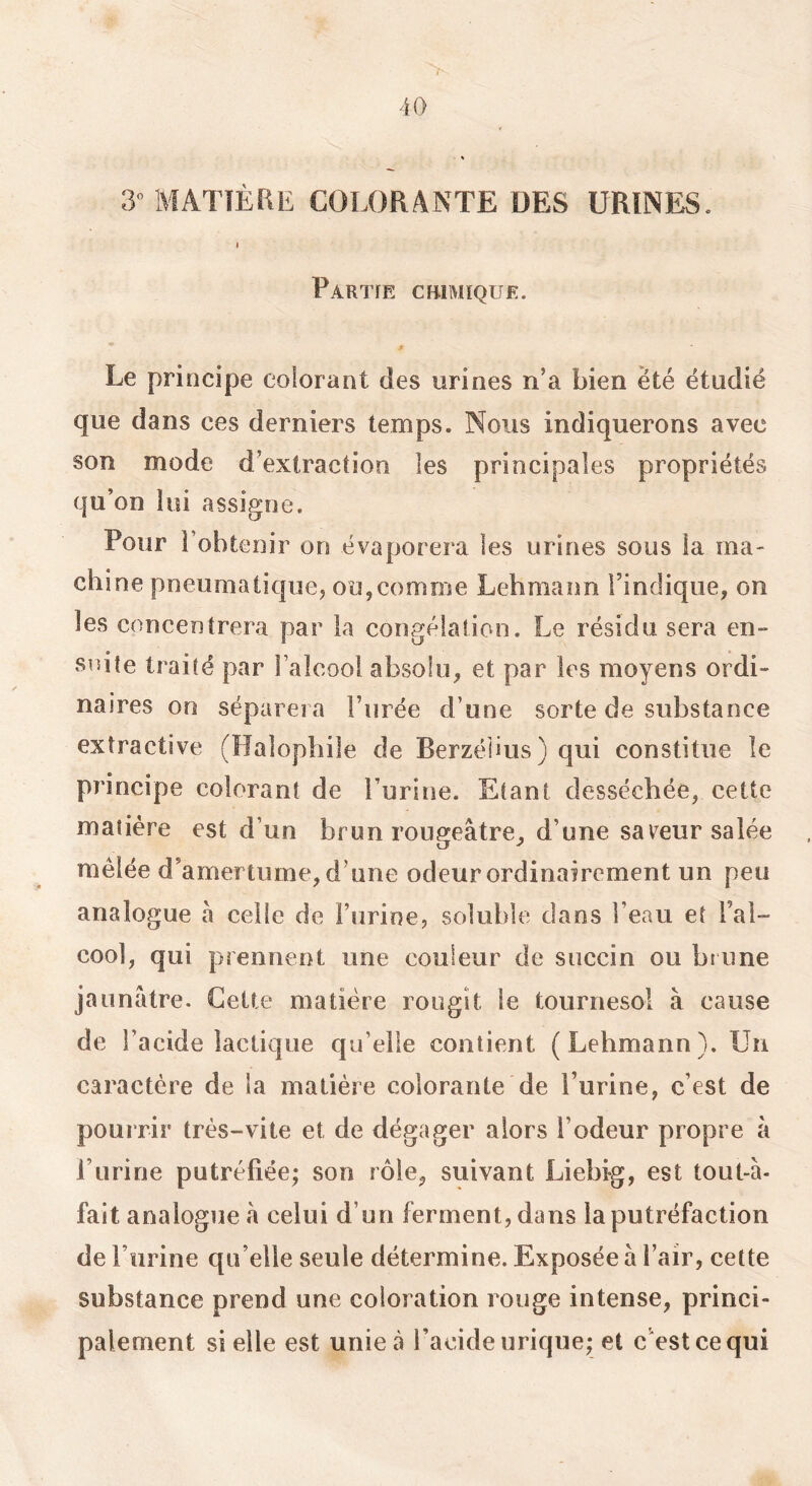 'iO 3» MATIÈRE COLORANTE DES URINES. I Partie cbimique. Le principe colorant des urines n’a bien été étudié que dans ces derniers temps. Nous indiquerons avec son mode d’extraction les principales propriétés qu’on lui assigne. Pour l’obtenir on évaporera les urines sous la ma- chine pneumatique, ou,comme Lebmann l’indique, on les concentrera par la congélation. Le résidu sera en- suite traité par l’alcool absolu, et par les moyens ordi- naires 00 séparera l’urée d’une sorte de substance extractive (Halophile de Berzélius ) qui constitue le principe colorant de Turirie. Etant desséchée, cette matière est d’un brun rougeâtre, d’une saveur salée mêlée d’amertume, d’une odeur ordinairement un peu analogue â celle de l’urine, soluble clans l’eau et l’al- cool, qui prennent une couleur de succin ou brune jaunâtre. Cette matière rougit le tournesol à cause de l’acide lactique qu’elle contient (Lebmann). Un caractère de la matière colorante de l’urine, c’est de pourrir très-vite et de dégager alors l’odeur propre â l’urine putréfiée; son rôle, suivant Liebig, est tout-à- fait analogue â celui d’un ferment, dans la putréfaction de l’urine qu’elle seule détermine. Exposée à l’air, cette substance prend une coloration rouge intense, princi- palement si elle est unie à l’acide urique; et c'est ce qui