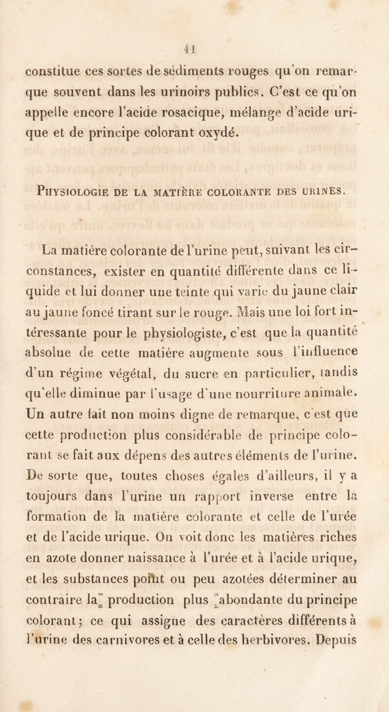 constitue ces sortes de sédiments rouges qu’on remar- que souvent dans les urinoirs publics. C’est ce qu’on appelle encore l’acide rosaciqiie, mélange d’acide uri- que et de principe colorant oxydé. Physiologie de la matière colorainte des urinés. La matière colorante de l’urine peut, suivant les cir»* constances, exister en quantité différente dans ce li- quide et lui donner une teinte qui varie du jaune clair au jaune foncé tirant sur le rouge. Mais une loi fort in- téressante pour le physiologiste, c’est que la quantité absolue de cette matière augmente sous l’influence d’un régime végétal, du sucre en particulier, tandis qu’elle diminue par l’usage d’une nourriture animale. Un autre fait non moins digne de remarque, c’est que cette production plus considérable de principe colo- rant se fait aux dépens des autres éléments de Turine. De sorte que, toutes choses égales d’ailleurs, il y a toujours dans l’urine un rapport inverse entre la formation de la matière colorante et celle de Purée et de l’acide urique. On voit donc les matières riches en azote donner naissance à Purée et à l’acide urique, et les substances poflit ou peu azotées déterminer au contraire la^ production plus ^abondante du principe colorant ; ce qui assigne des caractères différents à l’urine des carnivores et à celle des herbivores. Depuis