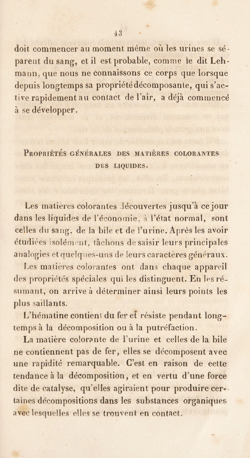 doit commencer au moment même où les urines se sé- parent du sang, et il est probable, comme le dit Leh- mann, que nous ne connaissons ce corps que lorsque depuis longtemps sa propriété décomposante, qui s’ac- tive rapidement au contact de l’air, a déjà commencé à se développer. Propriétés générales des matières colorantes DES LIQUIDES. Les matières colorantes découvertes jusqu’à ce jour dans les liquides de l’économie, à l’éîat normal, sont celles du sang, de la bile et de l’ui ine. Après les avoir étudiées isolément, lâchons de saisir leurs principales analogies et quelques-uns de leurs caractères généraux. Les matières colorantes ont dans chaque appareil des propriétés spéciales qui les distinguent. En les ré- sumant, on arrive à déterminer ainsi leurs points les plus saillants. L’hématine contient du fer et résiste pendant long- temps à la décomposition ou à la putréfaction. La matière colorante de l’urine et celles de la bile ne contiennent pas de fer, elles se décomposent avec une rapidité remarquable. C’est en raison de eette tendance à la décomposition, et en vertu d’une force dite de catalyse, qu’elles agiraient pour produire cer»- taines décompositions dans les substances organiques avec lesquelles elles se trouvent en contact.