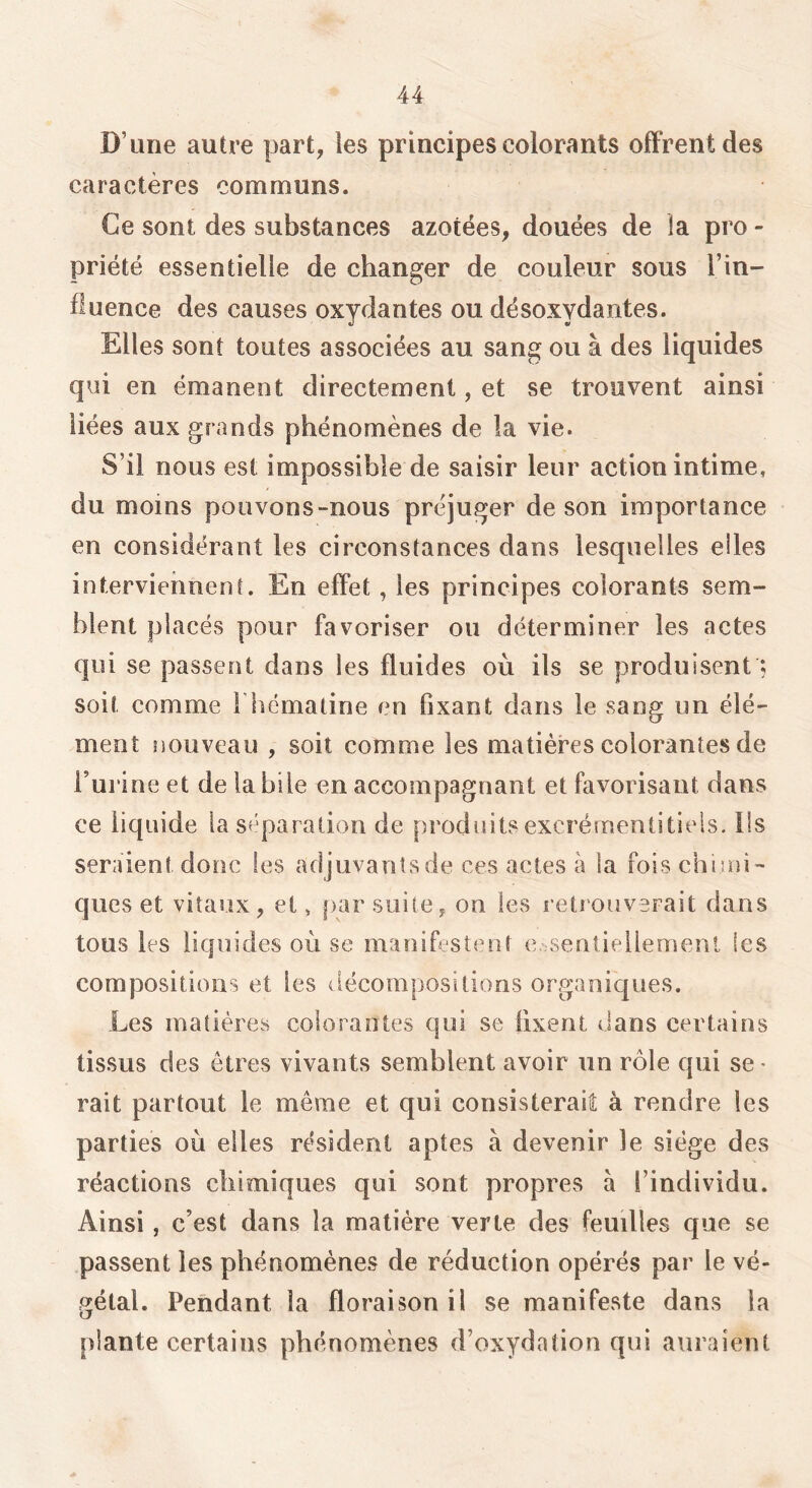 D’une autre part, ies principes colorants offrent des caractères communs. Ce sont des substances azotées, douées de la pro - priété essentielle de changer de couleur sous l’in- fluence des causes oxydantes ou désoxydantes. Elles sont toutes associées au sang ou à des liquides qui en émanent directement, et se trouvent ainsi liées aux grands phénomènes de la vie. S’il nous est impossible de saisir leur action intime, du moins pouvons-nous préjuger de son importance en considérant les circonstances dans lesquelles elles interviennent. En effet, les principes colorants sem- blent placés pour favoriser ou déterminer les actes qui se passent dans les fluides où ils se produisent ; soit comme fhématine en fixant dans le sang un élé- ment nouveau , soit comme les matières colorantes de l’urine et de la bile en accompagnant et favorisant dans ce liquide la s^'paration de produits excrérnentitieis. Ils seraient donc les adjuvantsde ces actes à la fois chimi- ques et vitaux, et, par suite, on les retrouverait dans tous les liquides où se manifestent e.-sentiellemenl les compositions et les décompositions organiques. Les matières colorantes qui se fixent dans certains tissus des êtres vivants semblent avoir iin rôle qui se • rait partout le même et qui consisterait à rendre les parties où elles résident aptes à devenir le siège des réactions chimiques qui sont propres à l’individu. Ainsi , c’est dans la matière verte des feuilles que se passent les phénomènes de réduction opérés par le vé- gétal. Pendant la floraison il se manifeste dans la plante certains phénomènes d’oxydation qui auraient