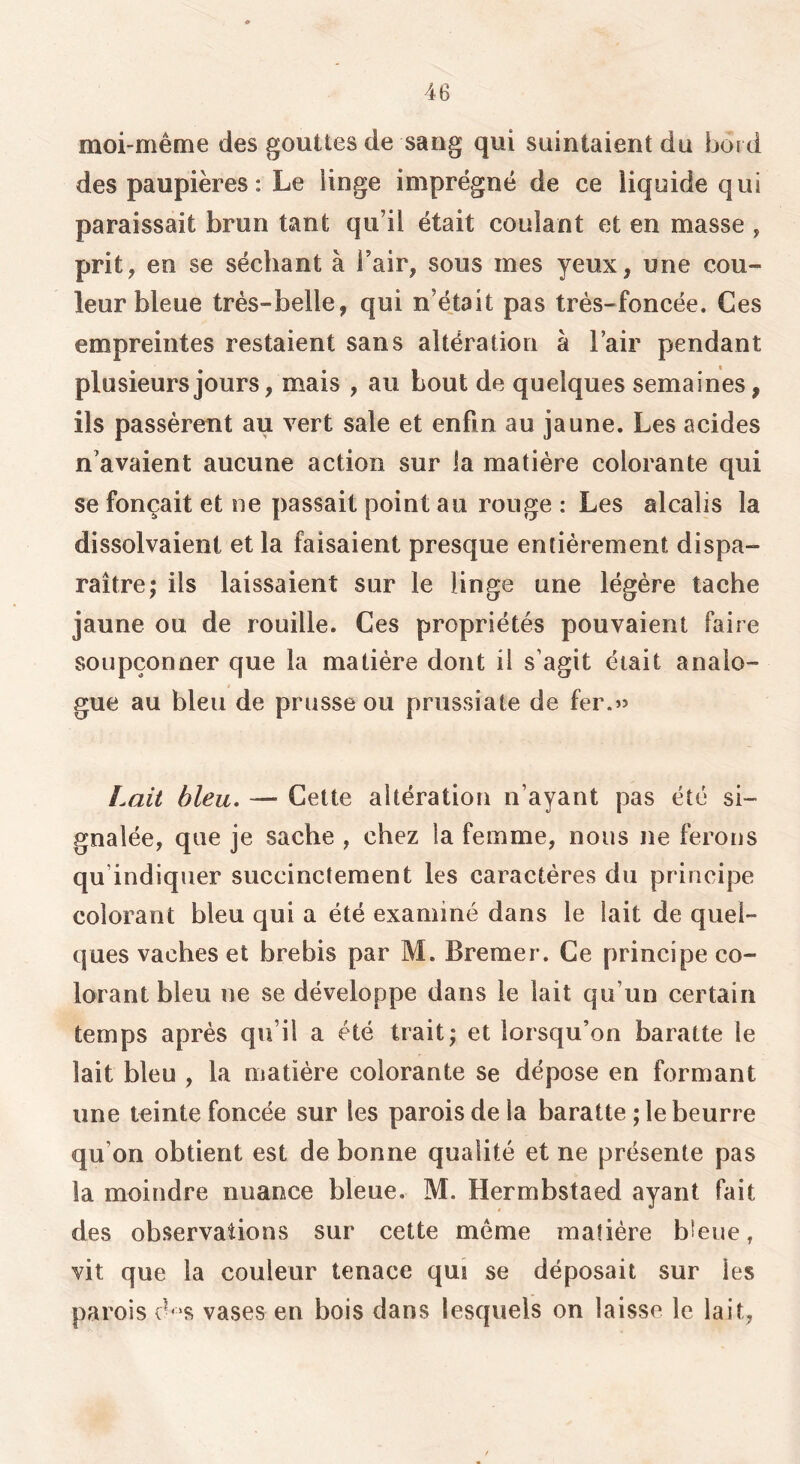 moi-même des gouttes de sang qui suintaient du bord des paupières: Le linge imprégné de ce liquide qui paraissait brun tant qu’il était coulant et en masse , prit, en se séchant à l’air, sous mes yeux, une cou- leur bleue très-belle, qui n’édait pas très-foncée. Ces empreintes restaient sans altération à l’air pendant plusieurs jours, mais , au bout de quelques semaines, ils passèrent au vert sale et enfin au jaune. Les acides n’avaient aucune action sur la matière colorante qui se fonçait et ne passait point au rouge : Les alcalis la dissolvaient et la faisaient presque entièrement dispa- raître; ils laissaient sur le linge une légère tache jaune ou de rouille. Ces propriétés pouvaient faire soupçonner que la matière dont il s’agit était analo- t gue au bleu de prusse ou prussiate de fer.» Lait bleu. — Cette altération n’ayant pas été si- gnalée, que je sache , chez la femme, nous ne ferons qu’indiquer succinctement les caractères du principe colorant bleu qui a été examiné dans le lait de quel- ques vaches et brebis par M. Bremer. Ce principe co- lorant bleu ne se développe dans le lait qu’un certain temps après qu’il a été trait; et lorsqu’on baratte le lait bleu , la matière colorante se dépose en formant une teinte foncée sur les parois de la baratte ; le beurre qu’on obtient est de bonne qualité et ne présente pas la moindre nuance bleue. M. Hermbstaed ayant fait des observations sur cette même matière bleue, vit que la couleur tenace qui se déposait sur les parois vases en bois dans lesquels on laisse le lait,