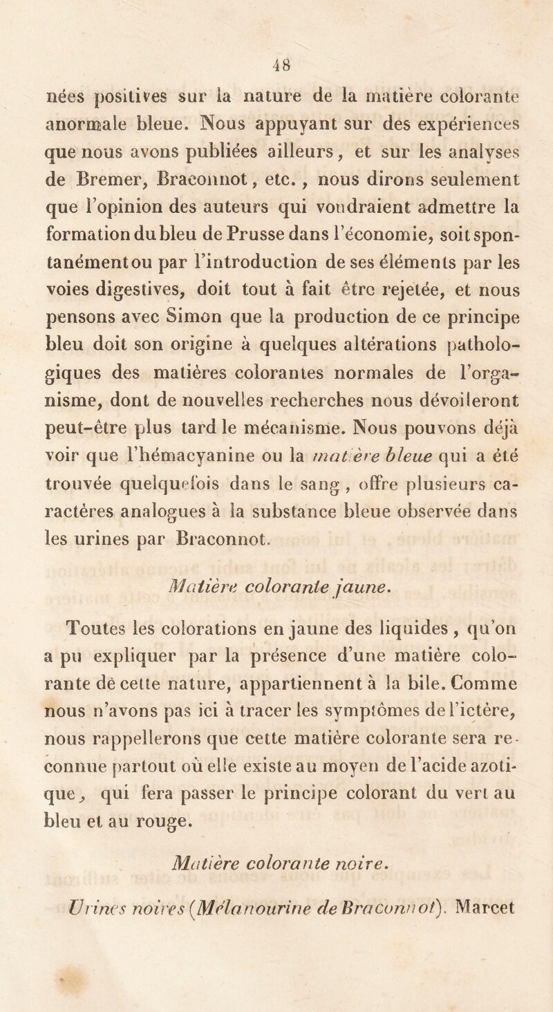 nées positives sur la nature de la matière colorante anormale bleue. Nous appuyant sur des expériences que nous avons publiées ailleurs, et sur les analyses de Bremer, Bracounot, etc., nous dirons seulement que l’opinion des auteurs qui voudraient admettre la formation du bleu de Prusse dans l’économie^ soit spon- tanément ou par l’introduction de ses éléments par les voies digestives, doit tout à fait être rejetée, et nous pensons avec Simon que la production de ce principe bleu doit son origine à quelques altérations patholo- giques des matières colorantes normales de l’orga- nisme, dont de nouvelles recherches nous dévoileront peut-être plus tard le mécanisme. Nous pouvons déjà voir que l’hémacyanine ou la jnat ère bleue qui a été trouvée quelquefois dans le sang , offre plusieurs ca- ractères analogues à la substance bleue observée dans les urines par Braconnot. Matière colorante jaune. Toutes les colorations en jaune des liquides , qu’on a pu expliquer par la présence d’une matière colo- rante dè cette nature, appartiennent à la bile. Comme nous n’avons pas ici à tracer les symptômes de l’ictère, nous rappellerons que cette matière colorante sera re- connue partout où elle existe au moyen de l’acide azoti- que^ qui fera passer le principe colorant du vert au bleu et au rouge. Matière colorante noire. Urines noires (^Mélanourine de Braconnot), Marcet O.