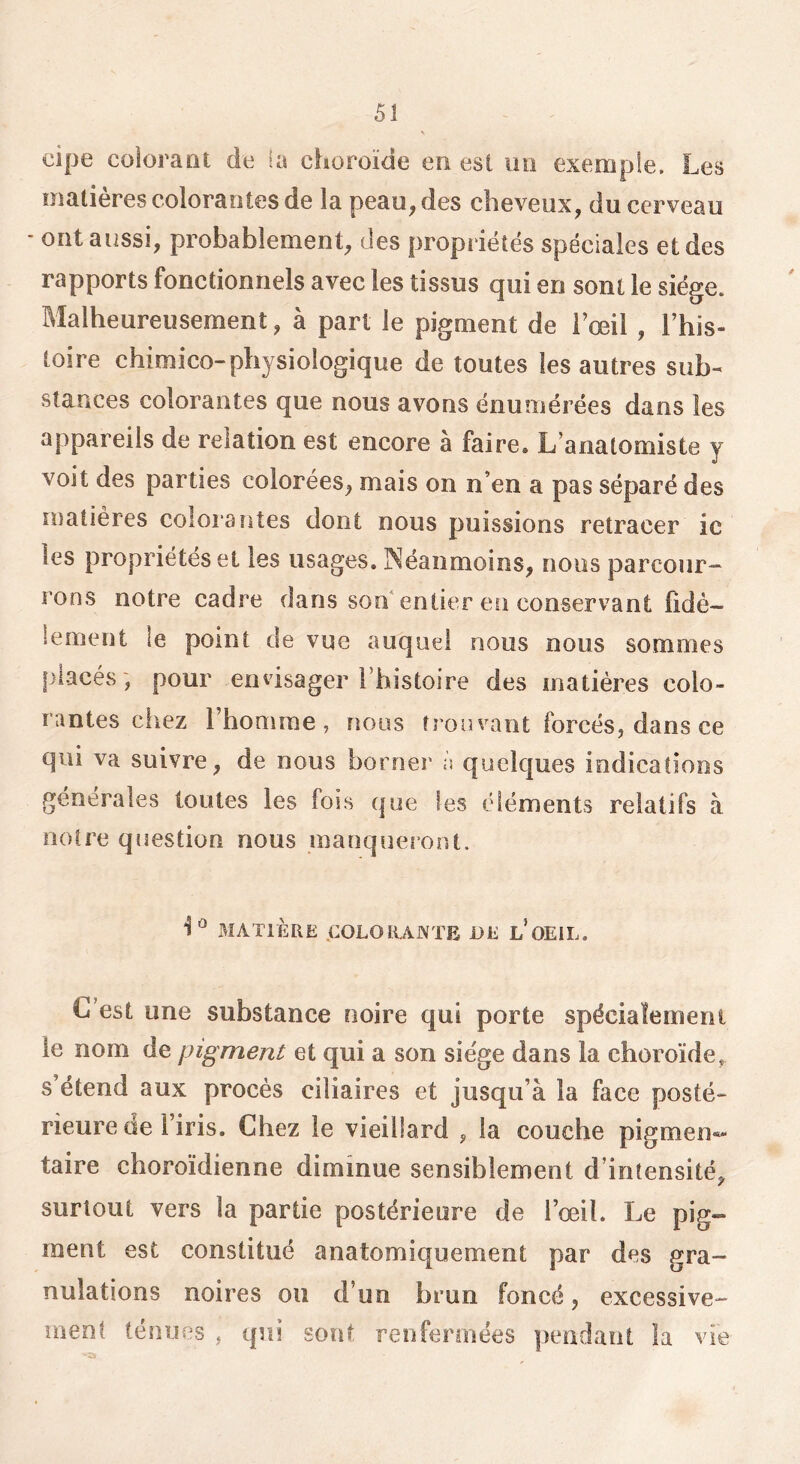 dpe colorant de la choroïde en est un exemple. Les matières colorantes de la peau, des cheveux, du cerveau - ont aussi, probablement, des propriétés spéciales et des rapports fonctionnels avec les tissus qui en sont le siège. Malheureusement, à part le pigment de l’œil , l’his- toire chimico-physiologique de toutes les autres sub- stances colorantes que nous avons énumérées dans les appareils de relation est encore à faire. L’anatomiste y voit des parties colorées, mais on n’en a pas séparé des matières colorantes dont nous puissions retracer ic les propriétés et les usages. Néanmoins, nous parcour- rons notre cadre dans son'entier en conservant fidè- lement le point de vue auquel nous nous sommes placés ; pour envisager Thistoire des matières colo- rantes ciiez l’honirae , noos trouvant forcés, dans ce qui va suivre, de nous borner à quelques indications générales toutes les fois que les éléments relatifs à notre question nous manqueront. MATIÈRE .COLORANTE DE l’oEIL. C’est une substance noire qui porte spécialement le nom de pigment et qui a son siège dans la choroïde, s étend aux procès ciliaires et jusqu’à la face posté- rieure de l iris. Chez le vieillard , la couche pigmen*» taire choroïdienne diminue sensiblement d’intensité, surtout vers la partie postérieure de l’œil. Le pig- ment est constitué anatomiquement par des gra- nulations noires ou d’un brun foncé, excessive- ment ténues , qui sont reoferoiées pendant la vie •O