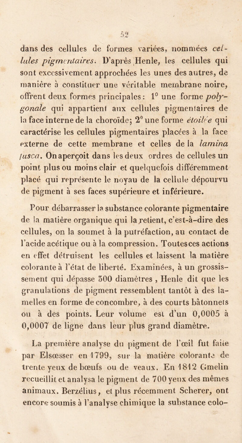 dans des cellules de formes variées, nommées cel- lules pigmentaires^ D’après Henle, les cellules qui sont excessivement approchées les unes des antres, de manière a constituer une véritable membrane noire, offrent deux formes principales: 1° une forme polf- gonale qui appartient aux cellules pigmentaires de la face interne de la choroïde; 2® une forme étoilée qui caractérise les cellules pigmentaires placées à la face externe de cette membrane et celles de la lamina jasca. On aperçoit dans les deux ordres de cellules un point plus ou moins clair et quelquefois différemment placé qui représente le noyau de la cellule dépourvu de pigment à ses faces supérieure et inférieure. Pour débarrasser la substance colorante pigmentaire de la matière organique qui la retient, c’est-à-dire des cellules, oo la soumet à la putréfaction, au contact de l’acide acétique ou à la eompression. Toutes ces actions en effet détruisent les cellules et laissent la matière colorante à l’état de liberté. Examinées, à un grossis- sement qui dépasse 500 diamètres , Henle dit que les granulations de pigment ressemblent tantôt à des la- melles en forme de concombre^ à des courts bâtonnets ou à des points. Leur volume est d’un 0,0005 à 0,0007 de ligne dans leur plus grand diamètre. La première analyse du pigment de l’œil fut faite par Elsœsser en 1799, sur la matière colorante de trente yeux de bœufs ou de veaux. En 1812 Gmelin recueillit et analysa le pigment de 700 yeux des mêmes animaux. Berzélius, et plus récemment Seberer, ont encore soumis à l’analyse chimique la substance colo-