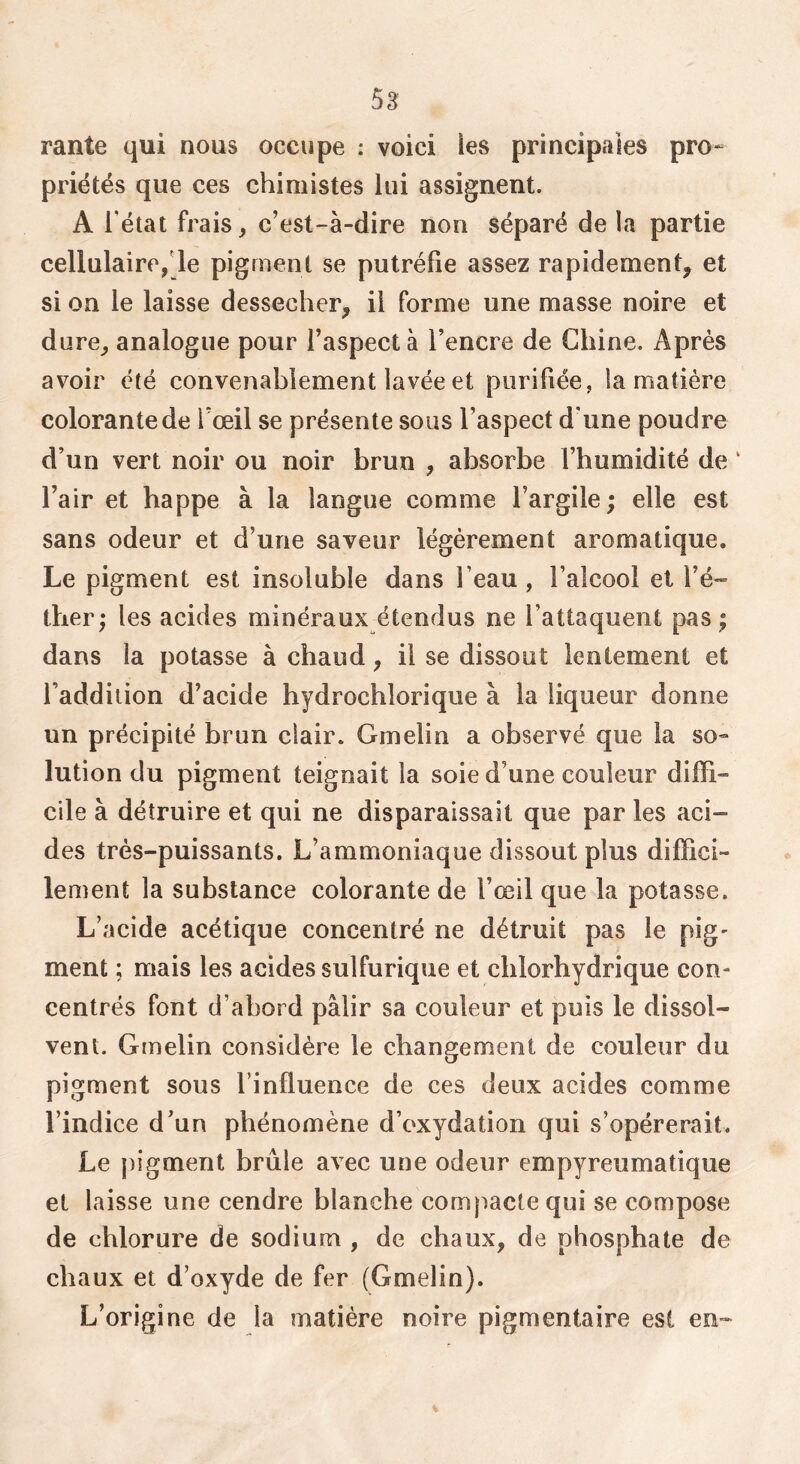 rante qui nous occupe : voici les principales pro- priétés que ces chimistes lui assignent. A l’état frais ^ c’est-à-dire non séparé de la partie cellulaire,de pigment se putréfie assez rapidement, et si on le laisse dessecher, il forme une masse noire et dure, analogue pour l’aspect à l’encre de Chine. Après avoir été convenablement lavée et purifiée, la matière colorante de l’œil se présente sous l’aspect d’une poudre d’un vert noir ou noir brun , absorbe l’humidité de ‘ l’air et happe à la langue comme l’argile ; elle est sans odeur et d’une saveur légèrement aromatique. Le pigment est insoluble dans l’eau, l’alcool et l’é- tber; les acides minéraux étendus ne l’attaquent pas ; dans la potasse à chaud, il se dissout lentement et l’addition d’acide hydrochlorique à la liqueur donne un précipité brun clair. Gmelin a observé que la so» lution du pigment teignait la soie d’une couleur diffi- cile à détruire et qui ne disparaissait que par les aci- des très-puissants. L’ammoniaque dissout plus diffici- lement la substance colorante de l’œil que la potasse. L’acide acétique concentré ne détruit pas le pig' ment ; mais les acides sulfurique et chlorhydrique con- centrés font d’abord pâlir sa couleur et puis le dissol- vent. Gmelin considère le changement de couleur du pigment sous l’influence de ces deux acides comme l’indice d’un phénomène d’oxydation qui s’opérerait. Le pigment brûle avec une odeur empyreumatique et laisse une cendre blanche compacte qui se compose de chlorure de sodium , de chaux, de phosphate de chaux et d’oxyde de fer (Gmelin). L’origine de la matière noire pigmentaire est en-