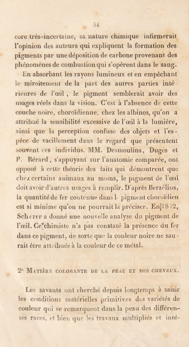 core très-incertaine, sa nature chimique infirmerait Fopinion des auteurs qui expliquent la formation des pigments par une déposition de carbone provenant des phénomènes de combustion qui s’opèrent dans le sang. En absorbant les rayons lumineux et en empêchant le miroitement de la part des autres parties inté- rieures de Fœil , le pigment semblerait avoir des usages réels dans la vision. C’est à l’absence de cette couche noire, cboroïdienne, chez les albinos, qu’on a attribué la sensibilité excessive de l’œil à la lumière, ainsi que la perception confuse des objets et l’es- pèce de vacillement dans le regard que présentent souvent ces individus. MM. Desmoulins, Dugès et P. Bérard , s’appuyant sur l’anatomie comparée, ont opposé à cette théorie des faits qui démontrent que chez certains animaux au moins, le pigment de l’œil doit avoir d’autres usages à remplir. D’après Berzéiius, la quantité de fer contenue dans h pigment choroïdien est si minime qu’on ne pourrait la préciser. En|18}2, Scherer a donné une nouvelle analyse du pigment de l’œil. Ce^chimiste n’a pas constaté la présence du fer dans ce pigment, de sorte que la couleur noire ne sau- rait être attribuée à la couleur de ce métal. 2^ Matière colorante de la peau et des cheveux. Les savants ont cherché depuis longtemps à saisir les conditions matérielles primitives des variétés de couleur qui se remarquent dans la peau des différen- tes races, et bien que ks travaux multipliés et inté-