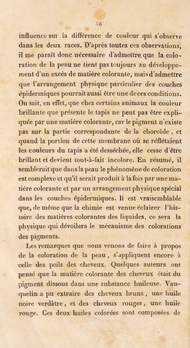 influence sur la différence de cowleur qui s’observe dans les deux races. D’après toutes ces observations, il me paraît donc nécessaire d’admettre que la colo- ration de la peau ne tient pas toujours au développe- ment d’un excès de matière colorante, mais d’admettre que l’arrangement physique particulier des couches épidermiques pourrait aussi être une de ces conditions. On sait, en effet, que chez certains animaux la couleur brillante que présente le tapis ne peut pas être expli- quée par une matière colorante, car le pigment n’existe pas sur la partie correspondante de la choroïde , et quand la portion de cette membrane où se réflétaient les couleurs du tapis a été desséchée, elle cesse d’être brillant et devient toüt*à-fait incolore. En résumé, il semblerait que dans la peau le phénomène de coloration est complexe et qu’il serait produit à la fois par une ma- tière colorante et par un arrangement physique spécial dans les couches épidermiques. Il est vraisemblable que, de même que la chimie est venue éclairer l’his- toire des matières colorantes des liquides, ce sera la physique qui dévoilera le mécanisme des colorations des pigments. Les remarques que nous venons de faire à propos de la coloration de la peau , s’appliquent encore à celle des poils des cheveux. Quelques auteurs ont pensé que la matière colorante des cheveux était du pigment dissous dans une substance huileuse. Vau- quelin a pu extraire des cheveux bruns , une huile noire verdâtre, et des cheveux rouges, une huile rouge. Ces deux huiles colorées sont composées de