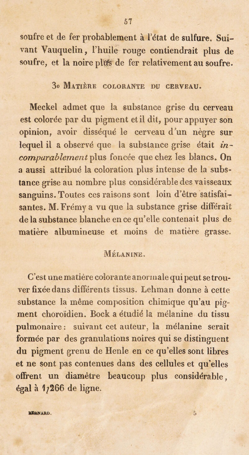 soufre et de fer probablement à i’ëtat de sulfure. Sui- vant Vauquelin, Thuile rouge contiendrait plus de soufre, et la noire pVû^'de fer relativement au soufre. 3o Matière colorante du cerveau. Meckel admet que la substance grise du cerveau est colorée par du pigment et il dit, pour appuyer son opinion, avoir disséqué le cerveau d'un nègre sur lequel il a observé que la substance grise était in- comparablement plus foncée que chez les blancs. On a aussi attribué la coloration plus intense de la subs- tance grise au nombre plus considérable des vaisseaux sanguins. Toutes ces raisons sont loin d'être satisfai- santes. M. Frémy a vu que la substance grise différait de la substance blanche en ce qu'elle contenait plus de matière albumineuse et moins de matière grasse. Mélanine. C’est une matière colorante anormale qui peut se trou- ver fixée dans différents tissus. Lehman donne à cette substance la même composition chimique qu’au pig- ment choroïdien. Bock a étudié la mélanine du tissu pulmonaire : suivant cet auteur, la mélanine serait formée par des granulations noires qui se distinguent du pigment grenu de Henle en ce qu’elles sont libres et ne sont pas contenues dans des cellules et qu’elles offrent un diamètre beaucoup plus considérable, égal à 1/266 de ligne. 5