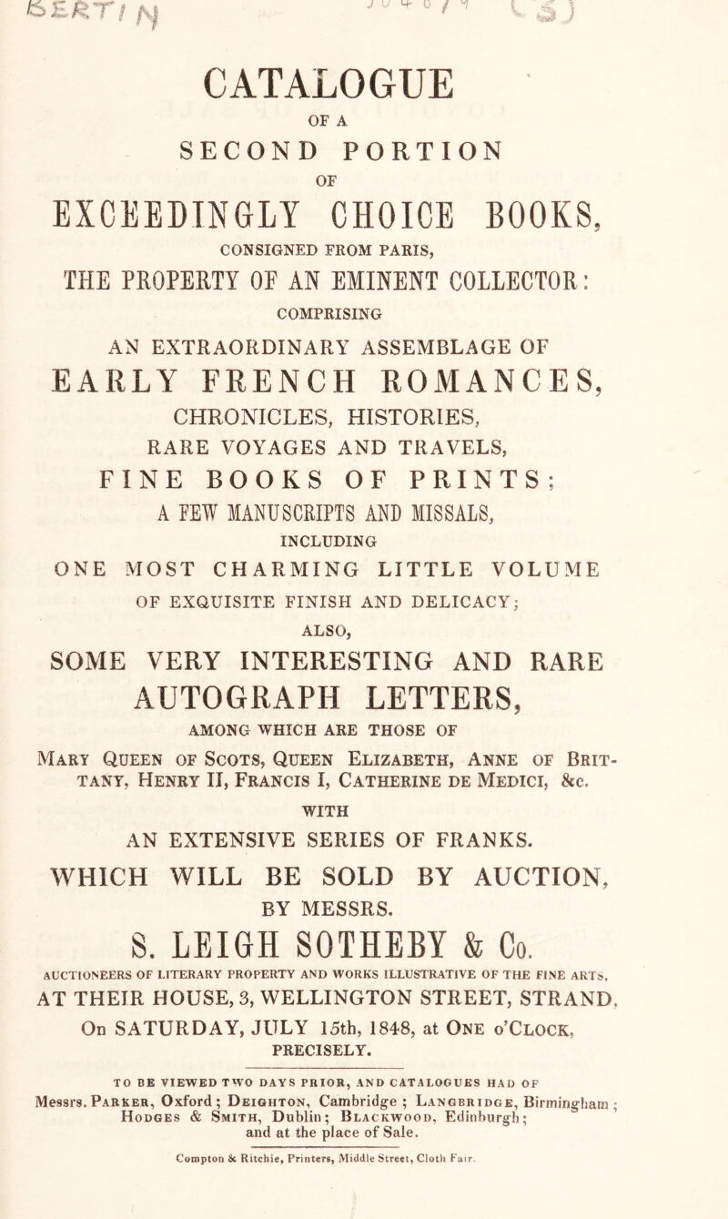 CATALOGUE OF A SECOND PORTION OF EXCEEDINGLY CHOICE BOOKS, CONSIGNED FROM PARIS, THE PROPERTY OF AN EMINENT COLLECTOR: COMPRISING AN EXTRAORDINARY ASSEMBLAGE OF EARLY FRENCH ROMANCES, CHRONICLES, HISTORIES, RARE VOYAGES AND TRAVELS, FINE BOOKS OF PRINTS; A FEW MANUSCRIPTS AND MISSALS, INCLUDING ONE MOST CHARMING LITTLE VOLUME OF EXQUISITE FINISH AND DELICACY; ALSO, SOME VERY INTERESTING AND RARE AUTOGRAPH LETTERS, AMONG WHICH ARE THOSE OF Mary Queen of Scots, Queen Elizabeth, Anne of Brit- tany, Henry II, Francis I, Catherine de Medici, &c. WITH AN EXTENSIVE SERIES OF FRANKS. WHICH WILL BE SOLD BY AUCTION, BY MESSRS. S. LEIGH SOTHEBY & Co, AUCTIONEERS OF LITERARY PROPERTY AND WORKS ILLUSTRATIVE OF THE FINE ART», AT THEIR HOUSE, 3, WELLINGTON STREET, STRAND, On SATURDAY, JULY 15th, 1848, at One o’Clock, precisely. TO BB VIEWED TWO DAYS PRIOR, AND CATALOGUES HAD OF Messrs. Parker, Oxford; Deighton, Cambridge; Langbridge, Birmingham ; Hodges & Smith, Dublin; Blackwood, Edinburgh; and at the place of Sale. Compton & Ritchie, Printers, Middle Street, Cloth Fair.