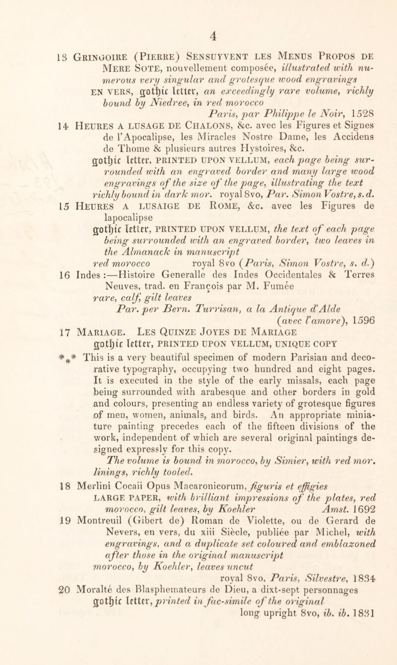 13 Gringoire (Pierre) Sensuyvent les Mends Propos de Mere Sote, nouvellement composee, illustrated with nu- merous very singular and grotesque wood engravings EN VERS, gotijlf letter, an exceedingly rare volume^ richly hound hy Niedree^ in red morocco Paris, par Philippe le Noir, 1528 14* Heures a LUSAGE de Chalons, &c. avec les Figures et Signes de I’Apocalipse, les Miracles Nostre Dame, les Accidens de Thome & plusieurs autres Hystoires, &c. gotijic letter, printed upon vellum, each J)age being sur- rounded with an engraved border and many large wood engravings of the size of the page, illustrating the text richly hound in dark mor. royal 8vo, Par. Simon Vostre, s. d. 15 Heures a lusaige de Rome, &c. avec les Figures de lapocalipse gotljic letter, printed upon vellum, the text of each page being surrounded with an engraved border, two leaves in the Almanack in manuscript red morocco royal 8vo (^Paris, Simoti Vostre, s. c?.) 16 Indes :—Histoire Generalle des Indes Occidentales & Torres Neuves, trad, en Francois par M. Fumee rare, calf, gilt leaves Par. per Pern. Turrisan, a la Antique dAlde (avec Vamore), 1596 17 Mariage. Les Quinze Joyes de Mariage gotl)if Utter, printed upon vellum, unique copy This is a very beautiful specimen of modern Parisian and deco- rative typography, occupying two hundred and eight pages. It is executed in the style of the early missals, each page being surrounded with arabesque and other borders in gold and colours, presenting an endless variety of grotesque figures of men, women, animals, and birds. An appropriate minia- ture painting precedes each of the fifteen divisions of the wmrk, independent of which are several original paintings de- signed expressly for this copy. The volume is bound in morocco, by Simier, with red mor, linings, richly tooled. 18 Merlini Cocaii Opus Macaronicorum, et effigies LARGE PAPER, with brilliant impressions of the plates, red morocco, gilt leaves, by Koehler Amst. 1692 19 Montreuil (Gibert de) Roman de Violette, ou de Gerard de Nevers, en vers, du xiii Siecle, publiee par Michel, with engravings, and a duplicate set coloured and emblazoned after those in the original manuscript morocco, by Koehler, leaves uncut royal 8vo, Paris, Silvestre, 18.34 20 Moralte des Blasphemateurs de Dieu, a dixt-sept personnages gotlllC \tiUx, printed m facsimile of the original long upright 8vo, ib. ib. 1831