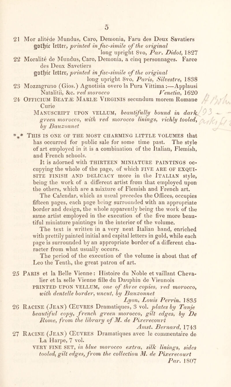 21 Mor alit^de Mundus, Caro, Demonia, Faru des Deux Savatiers 2;ot!){c letter, 'printed in fac-simile of the original long upright 8vo, Par. Didoty 1827 22 Moralite de Mundus, Caro, Demonia, a cinq personnages. Farce des Deux Savetiers gOtl)lC letter, printed in facsimile of the original long upright 8vo, Paris, Silvestre, 1838 23 Mozzagruno (Gios.) Agnotisia overo la Pura Vittima Applausi Natalitii, &c. red morocco Venetia, 1620 24* Officidm Beat^ MARliE ViRGiNiS secundum morem Romane ' ; Curie j ^ Manuscript upon vellum, heantfuUg hound in dark ^ green morocco, with red morocco linings, richly tooled, A, by Bauzonnet This is one of the most charming little volumes that has occurred for public sale for some time past. The style of art employed in it is a combination of the Italian, Flemish, and French schools. It is adorned with THIRTEEN MINIATURE PAINTINGS oc- cupying the whole of the page, of which FIVE ARE OF EXQUI- SITE FINISH AND DELICACY more in the ITALIAN style, being the work of a different artist from that employed upon the others, which are a mixture of Flemish and French art. The Calendar, which as usual precedes the Offices, occupies fifteen pages, each page being surrounded with an appropriate border and design, the whole apparently being the work of the same artist employed in the execution of the five more beau- tiful miniature paintings in the interior of the volume. The text is written in a very neat Italian hand, enriched with prettily painted initial and capital letters in gold, while each page is surrounded by an appropriate border of a different cha- racter from what usually occurs. The period of the execution of the volume is about that of Leo the Tenth, the great patron of art, 25 Paris et la Belle Vienne: Histoire du Noble et vaillant Cheva- lier et la selle Vienne fille du Dauphin de Viennois PRINTED UPON VELLUM, one of three copies, red morocco, with dentelle border, uncut, by Bauzonnet Lyon, Louis Perrin. 1835 26 Racine (Jean) CEuvreS Dramatiques, 3 vol. plates by Tanje beautiful copy, french green morocco, gilt edges, by De Pome, from the library of M. de Pixerecourt Amst. Bernard, 1743 27 Racine (Jean) (Euvres Dramatiques avec le cornmentaire de La Harpe, 7 vol. VERY FINE SET, in blue morocco extra, silk linings, sides tooled, gilt edges, from the collection M. de Pixerecourt Par. 1807