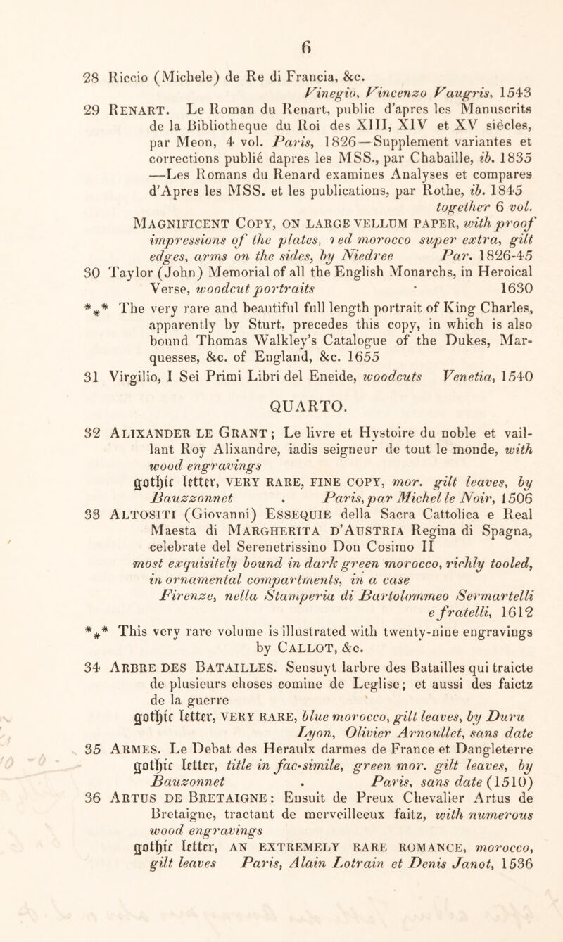 28 Iliccio (Michele) de Re di Francia, See. f^inegio, Vincenzo Vaugris^ 1543 29 Renart. Le Roman du Renart, publie d’apres les Manuscrits de la Bibliotheque du Roi des XIII, XIV et XV siecles, par Meon, 4 vol. Paris., 1826 — Supplement variantes et corrections publie dapres les MSS., par Chabaille, ib. 1835 —Les Romans du Renard examines Analyses et compares d’Apres les MSS. et les publications, par Rothe, ih. 1845 together 6 vol. Magnificent Copy, on large vellum paper, with proof impressions of the plates, 'i ed morocco super extra, gilt edges, arms on the sides, by Niedree Par. 1826-45 30 Taylor (John) Memorial of all the English Monarebs, in Heroical Verse, woodcut portraits • 1630 The very rare and beautiful full length portrait of King Charles, apparently by Sturt, precedes this copy, in which is also bound Thomas Walkley’s Catalogue of the Dukes, Mar- quesses, &c. of England, &c. 1655 31 Virgilio, I Sei Primi Libri del Eneide, ivoodcuts Venetia, 1540 QUARTO. 32 AltxANDER le Grant; Le livre et Hystoire du noble et vail- lant Roy Alixandre, iadis seigneur de tout le monde, with wood engravings gotl^ic Utter, VERY rare, fine copy, mor. gilt leaves, by Bauzzonnet . Paris,par Michelle Noir, [506 33 Altositi (Giovanni) Essequie della Sacra Cattolica e Real Maesta di Margherita d’Austria Regina di Spagna, celebrate del Serenetrissino Don Cosimo II most exquisitely bound in dark green morocco, richly tooled, in ornamental compartments, in a case Firenze, nella Stamperia di Bartolommeo Sermartelli e fratelli, 1612 This very rare volume is illustrated with twenty-nine engravings by Callot, &c. 34 Arbre des Batailles. Sensuyt larbre des Batailles qui traicte de plusieurs choses comine de Leglise; et aussi des faietz de la guerre gotI){c letter, very rare, blue morocco, gilt leaves, by Duru Lyon, Olivier Arnoullet, sans date 35 Armes. Le Debat des Heraulx darmes de France et Dangleterre gotijic letter, title in fac-simile, green mor. gilt leaves, by Bauzonnet . Paris, sans date {15\0) 36 Artus de Bretaigne: Ensuit de Preux Chevalier Artus de Bretaigne, tractant de merveilleeux faitz, with numerous wood engravings gotljif letter, an extremely rare romance, morocco, gilt leaves Paris, Alain Lotrain et Denis Janot, 1536