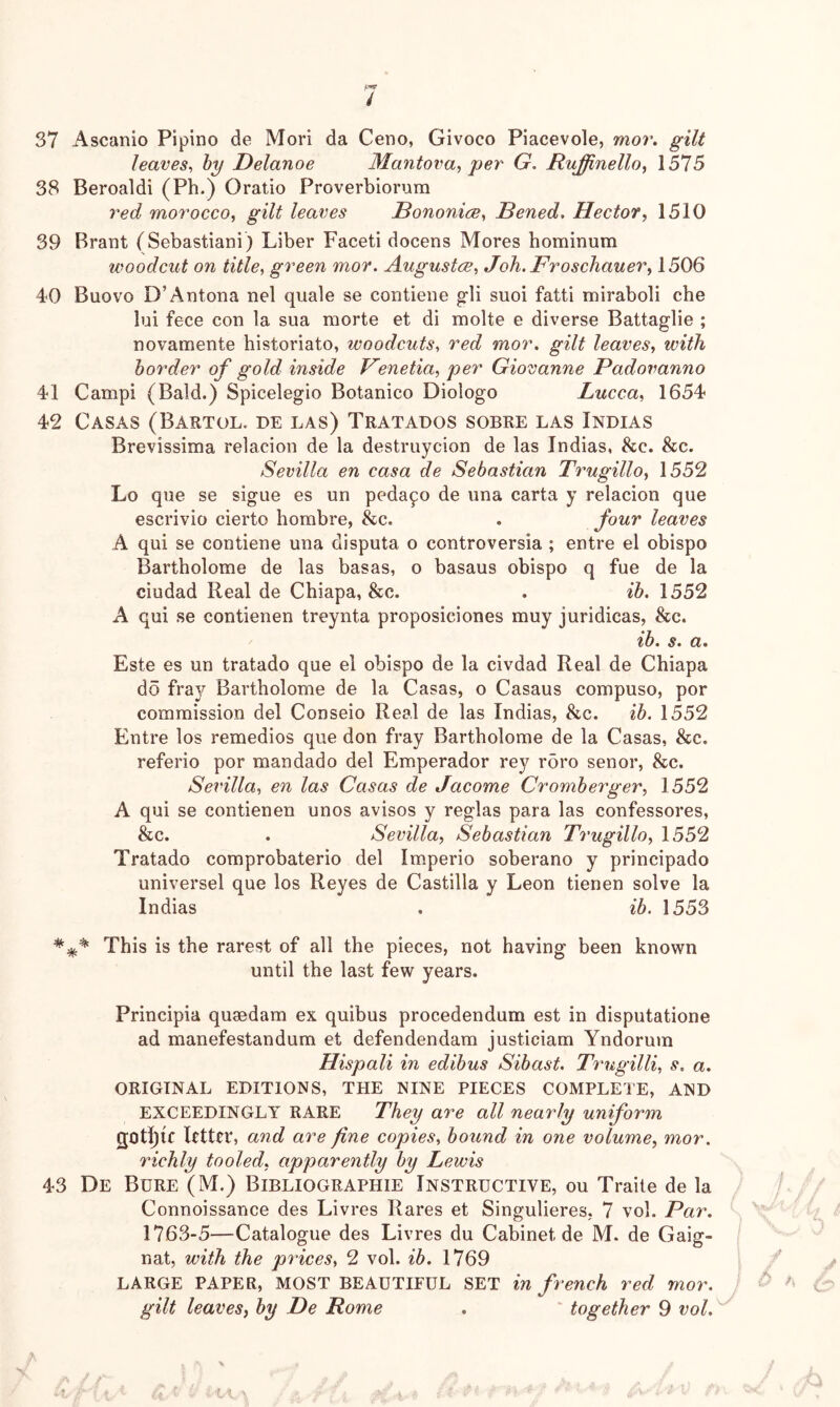 37 Ascanio Pipino de Mori da Ceno, Givoco Piacevole, mor. gilt leaves^ by Delanoe 3Iantova, per G. Ruffinello., 1575 38 Beroaldi (Ph.) Oratio Proverbiorum y'ed morocco, gilt leax^es Bononice, Bened, Hector, 1510 39 Brant (Sebastiani) Liber Faceti docens Mores hominum woodcut on title, green mor. Augustce, JoJi.Froschauer, 1506 4<0 Buovo D’Antona nel quale se contiene g-li suoi fatti miraboli che lui fece con la sua morte et di molte e diverse Battaglie ; novamente historiato, woodcuts, red mor. gilt leaves, with border of gold inside Venetia, per Giovanne Padovanno 41 Campi (Bald.) Spicelegio Botanico Diologo Lucca, 1654 42 Casas (Bartol. de las) Tratados sobre las Indias Brevissima relacion de la destruycion de las Indias, &c. &c. Sevilla en casa de Sebastian Trugillo, 1552 Lo que se sigue es un pedafo de una carta y relacion que escrivio cierto hombre, &c. . four leaves A qui se contiene una disputa o controversia ; entre el obispo Bartholome de las basas, o basaus obispo q fue de la ciudad Real de Chiapa, &c. . ib. 1552 A qui se contienen treynta proposiciones muy juridicas, &c. ib. s. a. Este es un tratado que el obispo de la civdad Real de Chiapa do fray Bartholome de la Casas, o Casaus compuso, por commission del Conseio Real de las Indias, &c. ib. 1552 Entre los remedies que don fray Bartholome de la Casas, &c. referio por mandado del Emperador rey r5ro senor, &c. Sevilla, en las Casas de Jacome Cromberger, 1552 A qui se contienen unos avisos y reglas para las confessores, &c. . Sevilla, Sebastian Trugillo, 1552 Tratado comprobaterio del Imperio soberano y principado universel que los Reyes de Castilla y Leon tienen solve la Indias . ib. 1553 This is the rarest of all the pieces, not having been known until the last few years. Principia quaedam ex quibus procedendum est in disputatione ad manefestandum et defendendam justiciam Yndorum Hispali in edibus Sibast. Trxigilli, s. a. ORIGINAL EDITIONS, THE NINE PIECES COMPLETE, AND EXCEEDINGLY RARE They are all nearly uniform Rtter, and are fine copies, bound in one volume, mor. richly tooled, apparently by Lewis 43 De Bure (M.) Bibliographie Instructive, ou Traite de la Connoissance des Livres Rares et Singulieres, 7 vol. Par. 1763-5—Catalogue des Livres du Cabinet de M. de Gaig- nat, with the prices, 2 vol. ib. 1769 LARGE PAPER, MOST BEAUTIFUL SET in french red mor. gilt leaves, by De Home . ' together 9 vol.