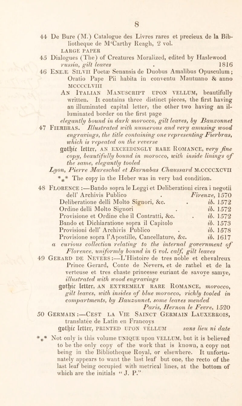 44 De Bure (M.) Catalogue des Livres rares et precieux de la Bib- liotheque de McCarthy Reagh, 2 vol. LARGE PAPER 45 Dialogues (Tbe) of Creatures Moralized, edited by Haslewood riissia, gilt leaves . 1816 46 ENEiL SiLVil Poetae Senansis de Duobus Amalibus Opusculum; Oratio Pape Pii habita in conventu Mantuano & anno MCCCCLVIII An Italian Manuscript upon vellum, beautifully written. It contains three distinct pieces, the first having an illuminated capital letter, the other two having an il- luminated border on the first page elegantly hound in dark morocco, gilt leaves, hy Bauzonnet 47 FierbrAS. Illustrated with numerous and very amusing wood engravings, the title containing one representing Fierhras, which is repeated on the reverse gotiju letter, an exceedingly rare Romance, very fine copy, beautifully hou7id in morocco, with inside linings of the same, elegantly tooled Lyon, Pierre Mareschal et Barnabas Chaussard M.CCCCXCVII The copy in the Heber was in very bad condition. 48 Florence :—Bando sopra le Eeggi et Deliberationi circa i negotii irenze. ib. ib. ib. ib, ib. ib. 1570 1572 1572 1572 1573 1578 1617 a 49 deir Archivis Publico Deliberatione delli Molto Signori, &c. Ordine delli Molto Signori Provisione et Ordine die il Contratti, &c. Bando et Dichiaratione sopra il Capitolo Provision! dell’ Archivis Publico Provisione sopra I’Apostille, Cancellature, &c. curious collection relating to the internal government of Florence, uniformly bound in 6 vol. calf gilt leaves Gerard de Nevers :—L’Histoire de tres noble et chevalreux Prince Gerard, Conte de Nevers, et de rathel et de la verteuse et tres chaste princesse euriant de savoye samye, illustrated with wood engravings gotf){f letter, AN extremely rare Romance, morocco, gilt leaves, with insides of blue morocco, richly tooled in compartments, by Bauzonnet, some leases mended Pa ris, Hei mo7i le Fevi'e, 1520 50 Germain :—Cest la Vie Sainct Germain Lauxerrois, translatee de Latin en Francoys gotlju letter, printed upon vellum sans lieu ni date Not only is this volume UNIQUE upon VELLUM, but it is believed to be the only copy of the work that is known, a copy not being in the Bibliotheque Royal, or elsewhere. It unfortu- nately appears to want the last leaf but one, the recto of the last leaf being occupied with metrical lines, at the bottom of which are the initials “ J. P.”