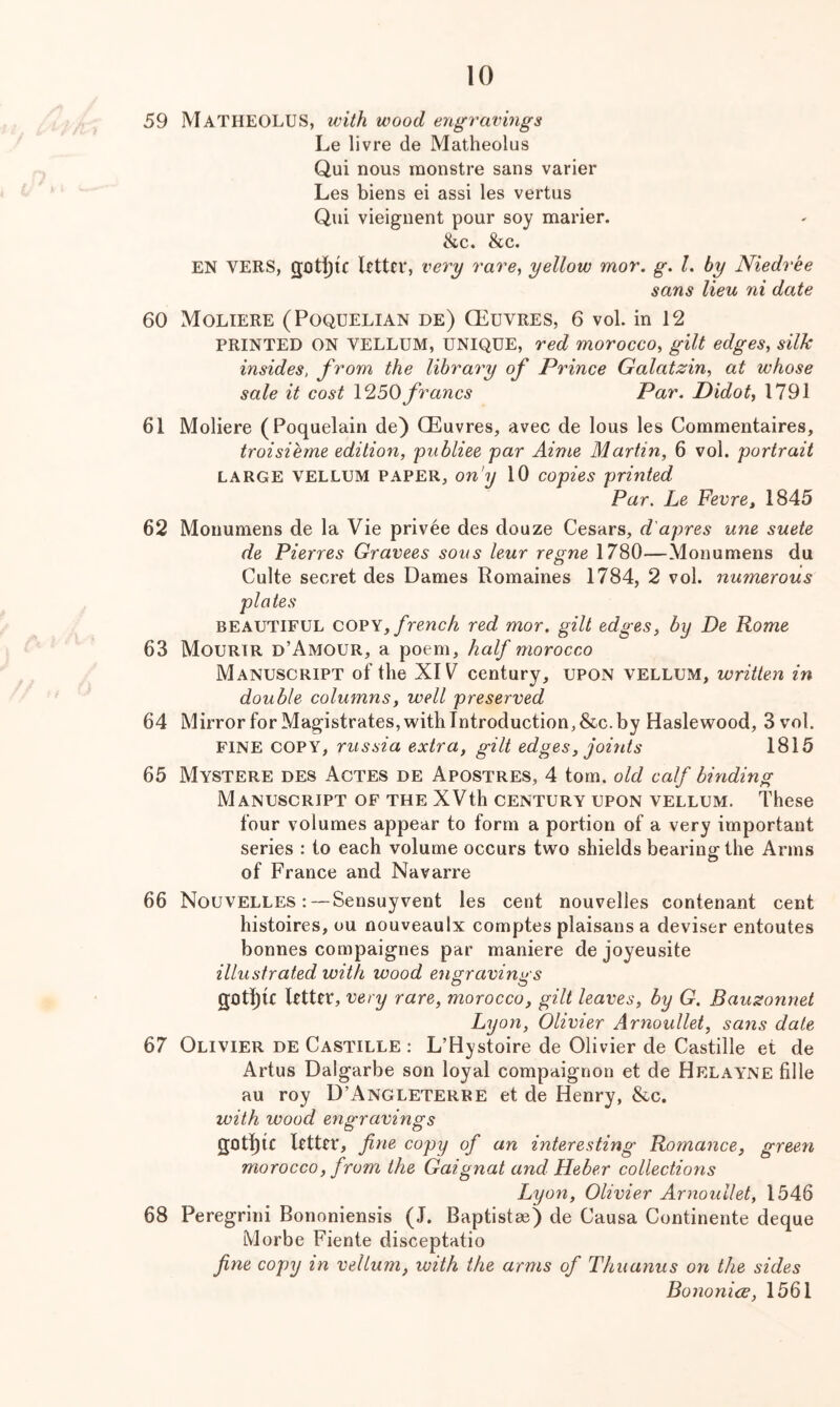59 MatheOLUS, with wood engravings Le livre de Matheolus Qui nous monstre sans varier Les biens ei assi les vertus Qui vieignent pour soy marier. &c. &c. EN VERS, Utter, very rare, yellow mor. g, I, by Niedree sans lieu ni date 60 Moliere (Poquelian de) CEuvres, 6 vol. in 12 PRINTED ON VELLUM, UNIQUE, Ted morocco, gilt edges, silk insides, from the library of Prince Galatzin, at whose sale it cost 1250francs Par. Didot, 1791 61 Moliere (Poquelain de) CEuvres, avec de lous les Commentaires, troisieme edition, pnbliee par Aime Martin, 6 vol. portrait LARGE VELLUM PAPER, on'y 10 copies printed Par. Le Fevre, 1845 62 Monumens de la Vie privee des douze Cesars, d'apres une suete de Pierres Gravees sous leur regne 1780—Monumens du Culte secret des Dames Romaines 1784, 2 vol. nmnerous plates BEAUTIFUL COVY, french red mor. gilt edges, by De Rome 63 Mourir d’Amour, a poem, half morocco Manuscript of the XIV century, upon vellum, written in double columns, well preserved 64 Mirror for Magistrates, with Introduction, &c. by Haslewood, 3 vol. fine copy, russia extra, gilt edges, joints 1815 65 Mystere des Actes de Apostres, 4 tom. old calf binding Manuscript of the XVth century upon vellum. These four volumes appear to form a portion of a very important series : to each volume occurs two shields bearing the Arms of France and Navarre 66 Nouvelles : —Sensuyvent les cent nouvelles contenant cent histoires, ou nouveaulx comptes plaisans a deviser entoutes bonnes compaignes par maniere de joyeusite illustrated with wood engraving's t ^ . g£)tl)U Utter, very rare, morocco, gilt leaves, by G. Bausonnet Lyon, Olivier Arnoullet, sans date 67 Olivier de Castille : L’Hystoire de Olivier de Castille et de Artus Dalgarbe son loyal compaignon et de Helayne fille au roy D’Angleterre et de Henry, &c. with wood engravings 20t][)tc Utter, fine copy of an interesting- Romance, green morocco, from the Gaignat and Heber collections Lyon, Olivier Arnoullet, 1546 68 Peregrini Bononiensis (J. Baptistae) de Causa Continente deque Morbe Fiente disceptatio fine copy in vellum, with the arms of Thuanus on the sides Bononicc, 1561