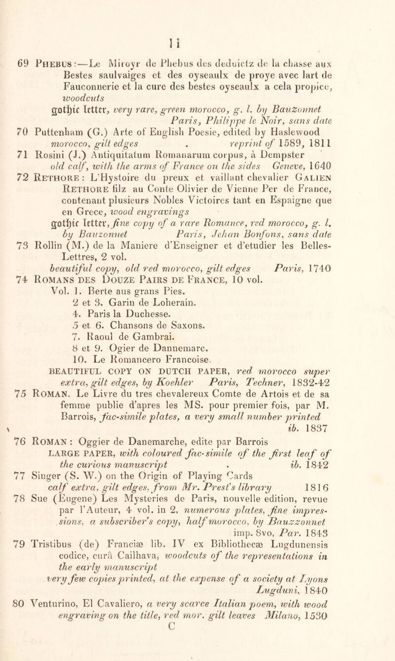 69 Phebus:—Le Miioyr de Phebus des deduiclz de la cbasse aux Bestes saulvaiges et des oyseaulx de proye avec lart de Fauconrierie ct la cure des bestes oyseaulx a cela propice, woodcuts 3iDt][)lC letter, very rare, green morocco, g. L hy BauZonnet Paris, Philippe le Noir, satis date 70 Puttenham (G.) Arte of English Poesie, edited by Haslewood morocco, gilt edges . reprint of 71 Rosini (J.} Antiquitatum Romaiiarum corpus, a Dempster old calf, with the arms of Prance on the sides Geneve, 1640 72 Rethore ; L’Hystoire du preux et vaillant chevalier Galien Rethore tilz au Conte Olivier de Vienne Per de France, contenant plusieurs Nobles Victoires tant en Espaigne que en Grece, wood engravings gothic letter,copy of a rare Romance, red morocco, g. 1. by Bauzonnet Paris, Jehan Bonfons, sans date 73 Rollin (M.) de la Maniere d’Enseigner et d’etudier les Belles- Lettres, 2 vol. beautiful copy, old red morocco, gilt edges Paris, 74 Romans des Douze Pairs de France, 10 voL Vol. 1. Berte aus grans Pies. 2 et 3. Garin de Loherain. 4. Paris la Duchesse. 5 et 6. Chansons de Saxons. 7. Raoul de Gambrai. 8 et 9. Ogier de Dannemarc. 10. Le Romancero Francoise. BEAUTIFUL COPY ON DUTCH PAPER, red morocco super extra, gilt edges, by Koehler Paris, Techner, 1832-42 75 Roman. Le Livre du tres chevalereux Comte de Artois et de sa femme public d’apres les MS. pour premier fois, par M. Barrois, facsimile plates, a very small number printed ib. 1837 76 Roman : Oggier de Danemarche, edite par Barrois LARGE PAPER, with coloured facsimile of the first leaf of the curious manuscript . ih. 1842 77 Singer (S. V/.) on the Origin of Playing Cards calf extra, gilt edges, from Mr. Presfs library 1816 78 Sue (Eugene) Les Mysteries de Paris, nouvelle edition, revue par I’Auteur, 4 vol. in 2, numerous plates, fine impres- sions, a subscriber's copy, half morocco, by Pauzzonnet imp. 8vo, Par. 1843 79 Tristibus (de) Franciae lib. IV ex Bibliothecae Lugdunensis codice, cura Cailhava, woodcuts of the representations in the early manuscript very few copies printed, at the expense of a society at Lyons Lugduni, 1840 80 Venturino, El Cavaliero, a very scarce Italian poem, with wood engraving on the title, red rnor. gilt leaves Milano, 1530 C