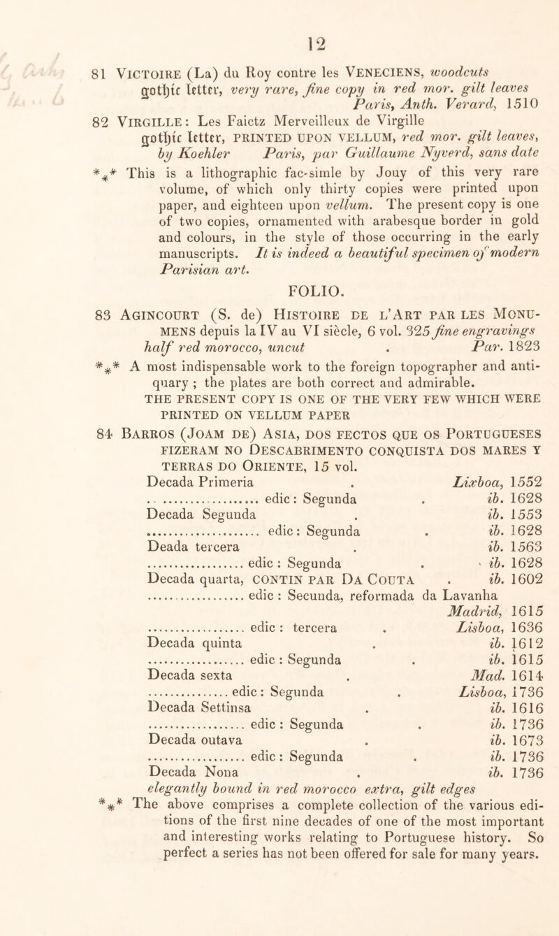 81 VlCTOlRE (La) du Roy contre les Veneciens, ivoodcuts gotljic letter, very rare, fine copy in red mor. gilt leaves Paris, Anth, Verard, 1510 82 ViRGiLLE: Les Faietz Merveilleux de Virgille gotljic letter, printed upon vellum, red mor. gilt leaves, hy Koehler Paris, par Guillawne Nyverd, sans date This is a lithographic fac-simle by Jouy of this very rare volume, of which only thirty copies were printed upon paper, and eighteen upon vellum. The present copy is one of two copies, ornamented with arabesque border in gold and colours, in the style of those occurring in the early manuscripts. It is indeed a beautiful specimen of modern Parisian art. FOLIO. 83 AGINCOURT (S. de) HlSTOIRE DE L’ART PAR LES MONU- MENS depuis la IV au VI siecle, 6 vol. 325 fine engravings half red morocco, uncut . Par. 1823 A most indispensable work to the foreign topographer and anti- quary ; the plates are both correct and admirable. THE PRESENT COPY IS ONE OF THE VERY FEW V/HICH WERE PRINTED ON VELLUM PAPER 84< Barros (Joam de) Asia, dos fectos que os Portugueses FIZERAM NO DeSCABRIMENTO CONQUISTA DOS MARES Y TERRAS DO OrIENTE, 15 vol. Decada Primeria . Lixboa, 1552 edic: Segunda . ib. 1628 Decada Segunda . ib. 1553 edic: Segunda . ib. 1628 Deada tercera . ib. 1563 edic: Segunda . * ib. 1628 Decada quarta, CONTIN PAR Da COUTA . ib. 1602 edic : Secunda, reformada da Lavanha Madrid, 1615 edic: tercera . Lisboa, 1636 Decada quinta . ^5. 1612 edic : Segunda . ib. 1615 Decada sexta . Mad. 1614 edic : Segunda . Lisboa, 1.12)6 Decada Settinsa . 2*5. 1616 edic: Segunda . ib. 1736 Decada outava . ib. 1673 edic: Segunda . ib. 1736 Decada Nona . ib. 1736 elegantly bound in red morocco extra, gilt edges The above comprises a complete collection of the various edi- tions of the first nine decades of one of the most important and interesting works relating to Portuguese history. So perfect a series has not been offered for sale for many years.