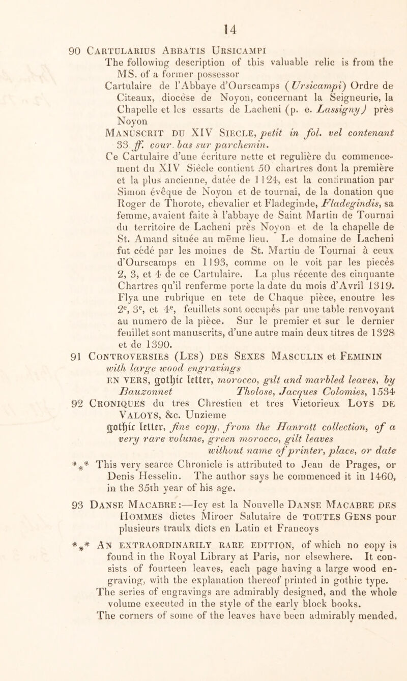 90 Caktularius Abbatis Ursicampi The following description of this valuable relic is from the MS. of a former possessor Cartulaire de I’Abbaye d’Ourscamps (^Ursicampi) Ordre de Citeaux, diocese de Noyon, concernant la Seigneurie, la Chapelle et les essarts de Lacheni (p. e. Lassigny) pres Noyon Manuscrit DU XIV SlECLE, petit in fol. vel contenant 33 Jf. GOUT, has sur parchemin. Ce Cartulaire d’une ecriture nette et reguliere du commence- ment du XIV Siecle contient 50 chartres dont la premiere et la plus ancienne, datee de 1 !24<, est la confirmation par Simon eveque de Noyon et de tournai, de la donation que Roger de Thorote, chevalier et Fladeginde, Fladegindis, sa femme, avaient faite a I’abbave de Saint Martin de Tournai du territoire de Lacheni pres Noyon et de la chapelle de St. Ainand situee an meme lieu. Le domaine de Lacheni fut cede par les moines de St. Martin de Tournai a ceux d’Ourscamps en 1193, comme on le voit par les pieces 2, 3, et 4 de ce Cartulaire. La plus recente des ciriquante Chartres qu’il renferme porte la date du mois d’Avril 1319. Flya une rubrique en tete de Chaque piece, enoutre les 2^, 3®, et 4*^, feuillets sont occupes par une table renvoyant au numero de la piece. Sur le premier et sur le dernier feuillet sont manuscrits, d’une autre main deux titres de 132S et de 1390. 91 Controversies (Les) des Sexes Masculin et Feminin with large wood engravings EN VERS, gotijic letter, morocco, gilt and marbled leaves, by Bauzonnet Tholose, Jacques Colomies, 1534 92 CroNIQUES du tres Chrestien et tres Victorieux LoYS DE Valoys, &c. Unzieme gotiqie letter, fiyie copy, from the Hanrott collection, of a very rare volume, green morocco, gilt leaves without name of printer, place, or date This very scarce Chronicle is attributed to Jean de Prages, or Denis Ilesselin. The author says he commenced it in 1460, in the 3.5th year of his age. 93 Danse Macabre:—Icy est la Nouvelle Danse Macabre des Hommes dictes Miroer Salutaire de TOUTES Gens pour plusieurs traulx diets en Latin et Francoys An extraordinarily rare edition, of which no copy is found in the Royal Library at Paris, nor elsewhere. It con- sists of fourteen leaves, each page having a large wood en- graving, with the explanation thereof printed in gothic type. The series of engravings are admirably designed, and the whole volume executed in the style of the early block books. The corners of some of the leaves have been admirably mended.