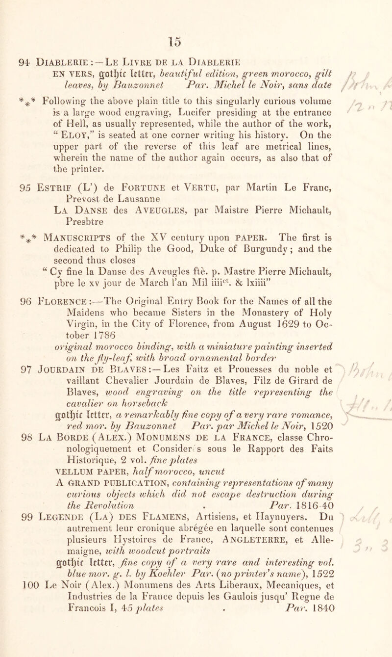 94' Diablerie :--Le Livre de la Diablerie EN VERS, gJDti)tf letter, beautiful edition, green morocco, gilt leaves, by Baazonnet Par. Michel le Noir, sans date Following the above plain title to this singularly curious volume is a large wood engraving, Lucifer presiding at the entrance of Hell, as usually represented, while the author of the work, “ Eloy,” is seated at one corner writing his history. On the upper part of the reverse of this leaf are metrical lines, wherein the name of the author again occurs, as also that of the printer. 95 Estrif (L’) de Fortune et Vertu, par Martin Le Franc, Prevost de Lausanne La Danse des Aveugles, par Maistre Pierre Michault, Presbtre Manuscripts of the XV century upon paper. The first is dedicated to Philip the Good, Duke of Burgundy; and the second thus closes ‘‘ Cy fine la Danse des Aveugles fte. p. Mastre Pierre Michault, pbre le xv jour de March I’an Mil iiiPb & Ixiiii” 96 Florence :—The Original Entry Book for the Names of all the Maidens who became Sisters in the Monastery of Holy Virgin, in the City of Florence, from August 1629 to Oc- tober 1786 original morocco binding, with a immature painting inserted 071 the jly-leaf, with broad ornamental border 97 JOURDAIN DE Blaves :—Les Faitz et Prouesses du noble et vaillant Chevalier Jourdain de Blaves, Filz de Girard de Blaves, vjood engraving on the title representing the cavalier on horseback gothic letter, a rema7'kably fine copy of a very rare romance, red mor. by Bauzonnet Par. pai^ Michel le Noir, 1520 98 La Borde (Alex.) Monumens de la France, classe Chro- nologiquement et Considerc's sous le Rapport des Faits Historique, 2 \o\. fine plates VELLUM PAPER, half morocco, uncut A GRAND PUBLICATION, containing representations of many curums objects which did not escape destruction during the Revolution . Par. 1816 40 99 LegeNDE (La) des Flamens, Artisiens, et Haynuyers. Du autrement leur cronique abregee en laquelle sont contenues plusieurs Hystoires de France, Angleterre, et Alle- maigne, with woodcut portraits gotljic letter, fine copy of a very rare and interesting vol. blue mor. g. 1. by Koehler Par. (no prmters name^, 1522 TOO Le Noir (Alex.) Monumens des Arts Liberaux, Mecaniques, et Industries de la France depuis les Gaulois jusqu’ Regne de Francois I, ^5 plates . Par. 1840
