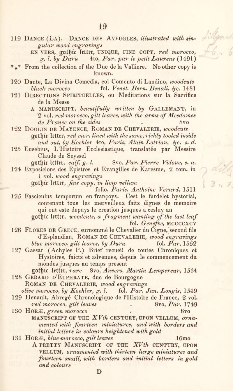 119 Dance (La). Dance DES Aveugles, illustrated with sin- gular wood engravings en vers, gotijfc letter, unique, fine copy, red morocco, g. I, hy Duru 4to, Par. par le petit Laurens (1491) *** From the collection of the Due de la Valliere. No other copy is known. 120 Dante, La Divina Comedia, col Comento di Landino, woodcuts black morocco fol. Venet. Pern. Penali, S^c. 1481 121 Directions Spirituelles, ou Meditations sur la Sacrifice de la Messe A manuscript, beautifully written by GallemaNT, in 2 vol. red morocco, gilt leaves, with the arms of Mesdames de France on the sides . 8vo 122 Doolin de Mayence, Roman de Chevalerie, woodcuts gothic letter, red mor. lined with the same, richly tooled inside and out, by Koehler 4to, Paris, Alain Lotrian, ^c. s. d. 123 Eusebius, L’Histoire Ecclesiastique, translatee par Messire Claude de Seyssel goti^ic letter, calf, g. 1. 8vo, Par. Pierre Vidoue, s. a. 124 Exposicions des Epistres et Evangilles de Karesme, 2 tom. in 1 vol. wood engravings gotl)(f letter, fine copy, in limp vellum folio, Paris, Anthoine Verard, 1511 125 Fasciculus temporum en fran^oys. Cest le fardelet hystorial, contenant tons les merveilleux faitz dignes de memoire qui ont este depuys le creation jusques a cesluy an gOtl){e letter, woodcuts, a fragment wanting of the last leaf fol. Genefve, MCCCCXCV 126 Flores de Grece, surnomm.e le Chevalier du Cigne,“second fils d’Esplandian, Roman DE Cheyalerie, wood engravings blue morocco, gilt leaves, by Puru fol. Par. 1552 127 Gassar (Achyles P.) Brief recueil de toutes Chroniques et Hystoires, faietz et advenues, depuis le commencement du mondes jusques au temps present g0tl)ic letter, rare 8vo, Anvers, Martin Lempereur, 1534 128 Gerard d’Euphrate, due de Bourgogne Roman de Chevalerie, wood engravings olive morocco, by Koehler, g. 1. fol. Par. Jan. Longis, 1549 129 Renault, Abrege Chronologique de THistoire de France, 2 vol. red morocco, gilt leaves . 8vo, Par. 1749 130 HORiE, green morocco . 8vo MANUSCRIPT OF THE XVth CENTURY, UPON VELLUM, orna- mented with fourteen miniatures, and with borders and initial letters in colours heightened with gold 131 blue morocco, gilt leaves 16mo A PRETTY Manuscript of the XVth century, upon VELLUM, ornamented with thirteen large miniatures and fourteen small, with borders and initial letters in gold and colours D