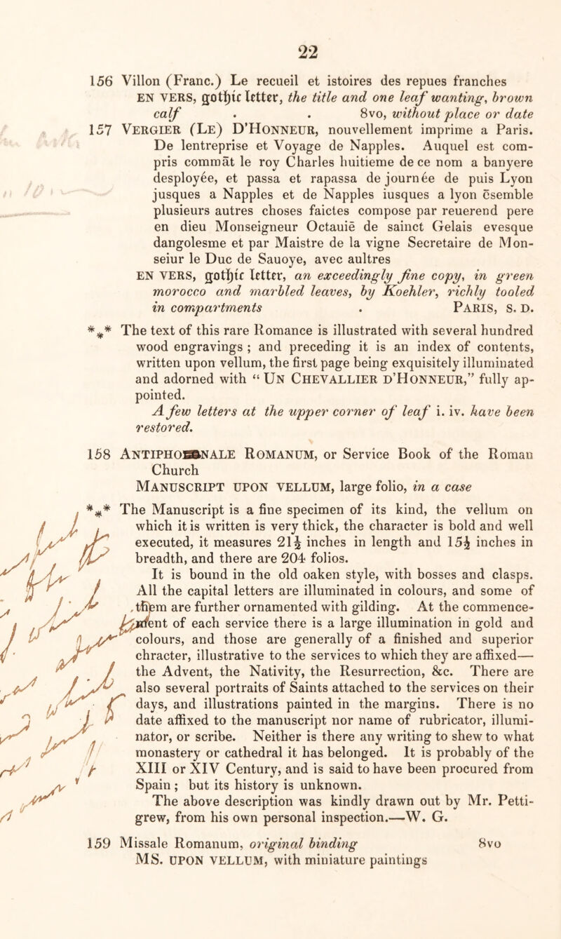 156 Villon (Franc.) Le recueil et istoires des repues franches EN VERS, got][)iclctt0r, the title and one leaf wanting, brown calf . . 8vo, without place or date 157 VerGIER (Le) D’Honneur, nouvellement imprime a Paris. De lentreprise et Voyage de Nappies. Aiiquel est com- pris comraat le roy Charles huitieme de ce nom a banyere desploy^e, et passa et rapassa dejournee de puis Lyon jusques a Nappies et de Nappies iusques a lyon csemble plusieurs autres choses faictes compose par reuerend pere en dieu Monseigneur Octauie de sainct Gelais evesque dangolesme et par Maistre de la vigne Secretaire de Mon- seiur le Due de Sauoye, avec aultres EN VERS, got|)lc letter, an exceedingly fine copy, in green morocco and marbled leaves, by Koehler, richly tooled in compartments . PARIS, S, D. The text of this rare Romance is illustrated with several hundred wood engravings ; and preceding it is an index of contents, written upon vellum, the first page being exquisitely illuminated and adorned with “ Un Chevallier d’Honneur,” fully ap- pointed. A few letters at the upper corner of leaf i. iv. have been restored. 158 ANTIPHOBftNALE ROMANUM, or Service Book of the Roman Church Manuscript upon vellum, large folio, in a case The Manuscript is a fine specimen of its kind, the vellum on which it is written is very thick, the character is bold and well executed, it measures 21 i inches in length and 15^ inches in breadth, and there are 204 folios. It is bound in the old oaken style, with bosses and clasps. All the capital letters are illuminated in colours, and some of tfitem are further ornamented with gilding. At the commence- jadrent of each service there is a large illumination in gold and colours, and those are generally of a finished and superior chracter, illustrative to the services to which they are affixed— the Advent, the Nativity, the Resurrection, &c. There are also several portraits of Saints attached to the services on their days, and illustrations painted in the margins. There is no date affixed to the manuscript nor name of rubricator, illumi- nator, or scribe. Neither is there any writing to shew to what monastery or cathedral it has belonged. It is probably of the XIII or XIV Century, and is said to have been procured from Spain ; but its history is unknown. The above description was kindly drawn out by Mr. Petti- grew, from his own personal inspection.—W. G. 159 Missale Romanum, original binding 8vo MS. UPON VELLUM, with miniature paintings