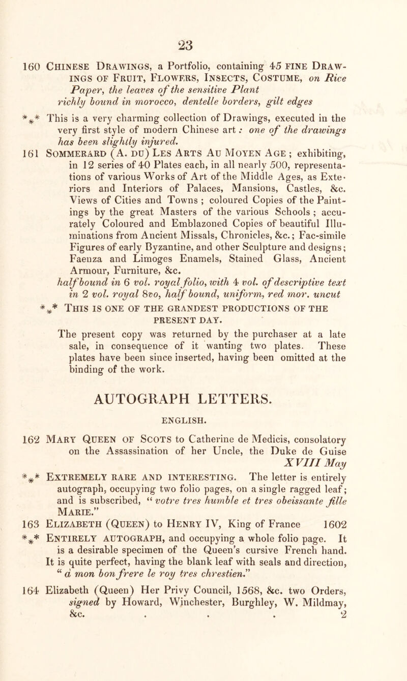 160 Chinese Drawings, a Portfolio, containing 45 FINE Draw- ings OF Fruit, Flowers, Insects, Costume, on Rice Paper, the leaves of the sensitive Plant richly bound in morocco, dentelle borders, gilt edges *This is a very charming collection of Drawings, executed in the very first style of modern Chinese art .* one of the drawings has been slightly injured. 161 Sommerard (A. Du) Les Arts Au Moyen Age ; exhibiting, in 12 series of 40 Plates each, in all nearly 500, representa- tions of various Works of Art of the Middle Ages, as Exte* riors and Interiors of Palaces, Mansions, Castles, &c. Views of Cities and Towns ; coloured Copies of the Paint- ings by the great Masters of the various Schools ; accu- rately Coloured and Emblazoned Copies of beautiful Illu- minations from Ancient Missals, Chronicles, &c.; Fac-simile Figures of early Byzantine, and other Sculpture and designs; Faenza and Limoges Enamels, Stained Glass, Ancient Armour, Furniture, &c. half bound in 6 voL royal folio, with 4 vol. of descriptive text in 2 vol. royal 8vo, half bound, uniform, red mor. uncut This is one of the grandest productions of the PRESENT DAY. The present copy was returned by the purchaser at a late sale, in consequence of it wanting two plates- These plates have been since inserted, having been omitted at the binding of the work, AUTOGRAPH LETTERS. ENGLISH. 162 Mary Queen of Scots to Catherine de Medicis, consolatory on the Assassination of her Uncle, the Duke de Guise XVin May Extremely rare and interesting. The letter is entirely autograph, occupying two folio pages, on a single ragged leaf; and is subscribed, “ votre tres humble et tres obeissante file Marie.” 163 Elizabeth (Queen) to Henry IV, King of France 1602 Entirely autograph, and occupying a whole folio page. It is a desirable specimen of the Queen’s cursive French hand. It is quite perfect, having the blank leaf with seals and direction, “ d mon bonfrere le roy tres chrestien.” 164 Elizabeth (Queen) Her Privy Council, 1568, &c. two Orders, signed by Howard, Winchester, Burghley, W. Mildmay, &c. ... 2