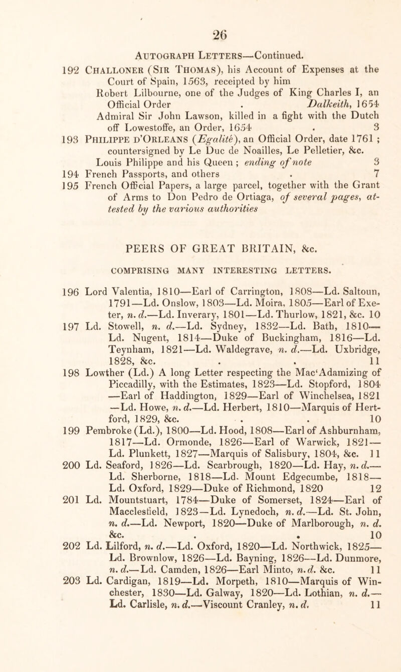 26 Autograph Letters—‘Continued. 192 ChaLLONER (Sir Thomas), his Account of Expenses at the Court of Spain, 1563, receipted by him Robert Lilbourne, one of the Judges of King Charles I, an Official Order . Dalkeith, 1654 Admiral Sir John Lawson, killed in a fight with the Dutch off Lowestoffe, an Order, 1654 . 3 193 Philippe d’Orleans {Egalite), an Official Order, date 1761 ; countersigned by Le Due de Noailles, Le Pelletier, &c. Louis Philippe and his Queen ; ending of note 3 194 French Passports, and others . 7 195 French Official Papers, a large parcel, together with the Grant of Arms to Don Pedro de Ortiaga, oj- several pages, at- tested by the various authorities PEERS OF GREAT BRITAIN, he. COMPRISING MANY INTERESTING LETTERS. 196 Lord Valentia, 1810—Earl of Carrington, 1808—Ld. Saltoun, 1791—Ld. Onslow, 1803—Ld. Moira, 1805—Earl of Exe- ter, n.d.—Ld. Inverary, 1801—Ld. Thurlow, 1821, &c. 10 197 Ld. Stowell, n. d.—Ld. Sydney, 1832—Ld. Bath, 1810— Ld. Nugent, 1814—Duke of Buckingham, 1816—Ld. Teynham, 1821—Ld. Waldegrave, n. d.—Ld. Uxbridge, 1828, he. . . 11 198 Lowther (Ld.) A long Letter respecting the Mac‘Adamizing of Piccadilly, with the Estimates, 1823—Ld. Stopford, 1804 —Earl of Haddington, 1829—Earl of Winchelsea, 1821 —Ld. Howe, n.d.—Ld. Herbert, 1810—Marquis of Hert- ford, 1829, &c. . . 10 199 Pembroke (Ld.), 1800—Ld. Hood, 1808—Earl of Ashburnhara, 1817-—Ld. Ormonde, 1826—Earl of Warwick, 1821 — Ld. Plunkett, 1827—Marquis of Salisbury, 1804, &c. 11 200 Ld. Seaford, 1826—Ld. Scarbrough, 1820—Ld. Hay, w. c?.—- Ld. Sherborne, 1818—Ld. Mount Edgecumbe, 1818—• Ld. Oxford, 1829—Duke of Richmond, 1820 12 201 Ld. Mountstuart, 1784—Duke of Somerset, 1824—Earl of Macclesfield, 1823—Ld. Lynedoch, n.d.—Ld. St.John, n. d.—Ld. Newport, 1820—Duke of Marlborough, n. d. he. . . 10 202 Ld. Lilford, n. d.—Ld. Oxford, 1820—Ld. North wick, 1825— Ld. Brownlow, 1826—Ld. Bayning, 1826—Ld. Dunmore, n.d.—Ld. Camden, 1826—Earl Minto, n.d. &c. 11 203 Ld. Cardigan, 1819—Ld. Morpeth, 1810—Marquis of Win- chester, 1830—Ld. Galway, 1820—Ld. Lothian, n. d.—
