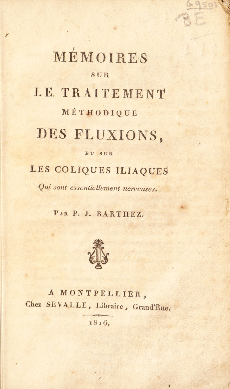 MÉMOIRES SUR . LE, TRAITEMENT, méthodique DES FLUXIONS, JÉT SUR LES COLIQUES ILIAQÜES Qui sont essentiellement nerveuses. Par P. J. BARTHEZ. A MONTPELLIER, Chez SE^ALLE, Libraire, Grand’Rue.'