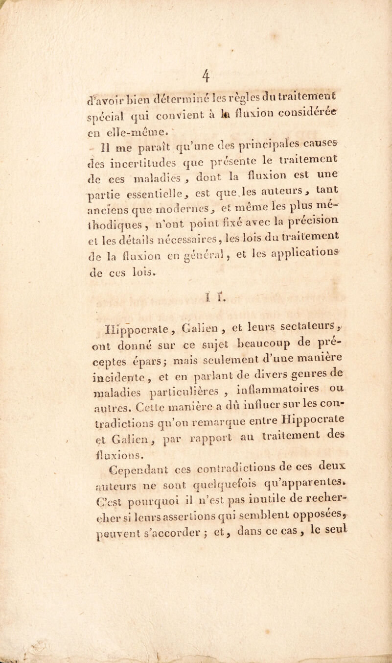 d’avoH’bien tlélerminé !es règles du traitement spécial qui convient à k fluxion considérée en e]le-meme« ' Il me paraît qu^ine des principafes causes des iiicerlitiules que présente le traitement de ces maladies^ dont la fluxion est une partie essentielle^ est que,les autenis^ tant anciens que modernes^ et même les plus me- thodîcfiies 5 ii’oiit point fixé avec la précisioi cl les détails nécessaires, les lois du traitement de la fluxion en général, et les applications de ces lois» ïlippocrale, Galien, et leurs sectaleiuS;> ont donné sur ce sujet beaucoup de pie- ceptes épars j mais seuleiiient d une nianièie incidente, et en parlant de divers genres de maladies particulières , inflammatoii es ou autres. Cette manière a dû influer sur les con- tradictions qu’on remarque entre Hippocrate et Galien, par rapport au traitement des^ fluxions. Cependant ces contradictions de ces deux auteurs ne sont qiielqueiois qu apparentes^ C’est pourquoi il n’est pas inutile de reelier- clier si leurs assertions qui semblent opposées5 peuvent s’accorder j et, dans ce cas, le seul