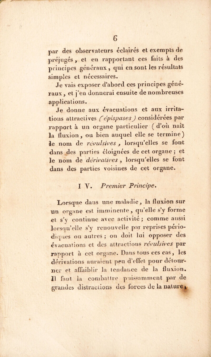 par des observateurs éclairés et exempts de préjugés , et eu rapportant ces faits à des principes généraux, qui en sont les résultats simples et nécessaires. Je vais exposer d’abord ces principes gene- raux, et j’en donnerai ensuite de nombreuses applications. Je donne aux évacuations et aux irrita- » lions attractives f épispasesJ considérées par rapport à un organe particulier ( d’oii naît la fluxion, ou bien auquel elle se termine) le nom de réi^ulsii^es j lorsqu’elles se font dans des parties éloignées de cet organe ; et le nom de dérwatiçes , lorsqu’elles se font dans des parties voisines de cet organe. I V. Premier Principe. Lorsque dans une maladie, la fluxion sur nu organe est imminente, qu elle s y forme et s’y continue avec activité; comme aussi lorsqu’elle s’y renouvelle par reprises pério- diques ou autres; on doit lui opposer des évacuations et des allractious re^^ulswes par rapport k cet organe. Dans Ions ces cas, les dérivations anraient peu d’effet pour détour- ner et affaiblir la tendance de la fluxion. 11 faut ia combcaitre puissamment par de grandes distractions des forces de la nature I