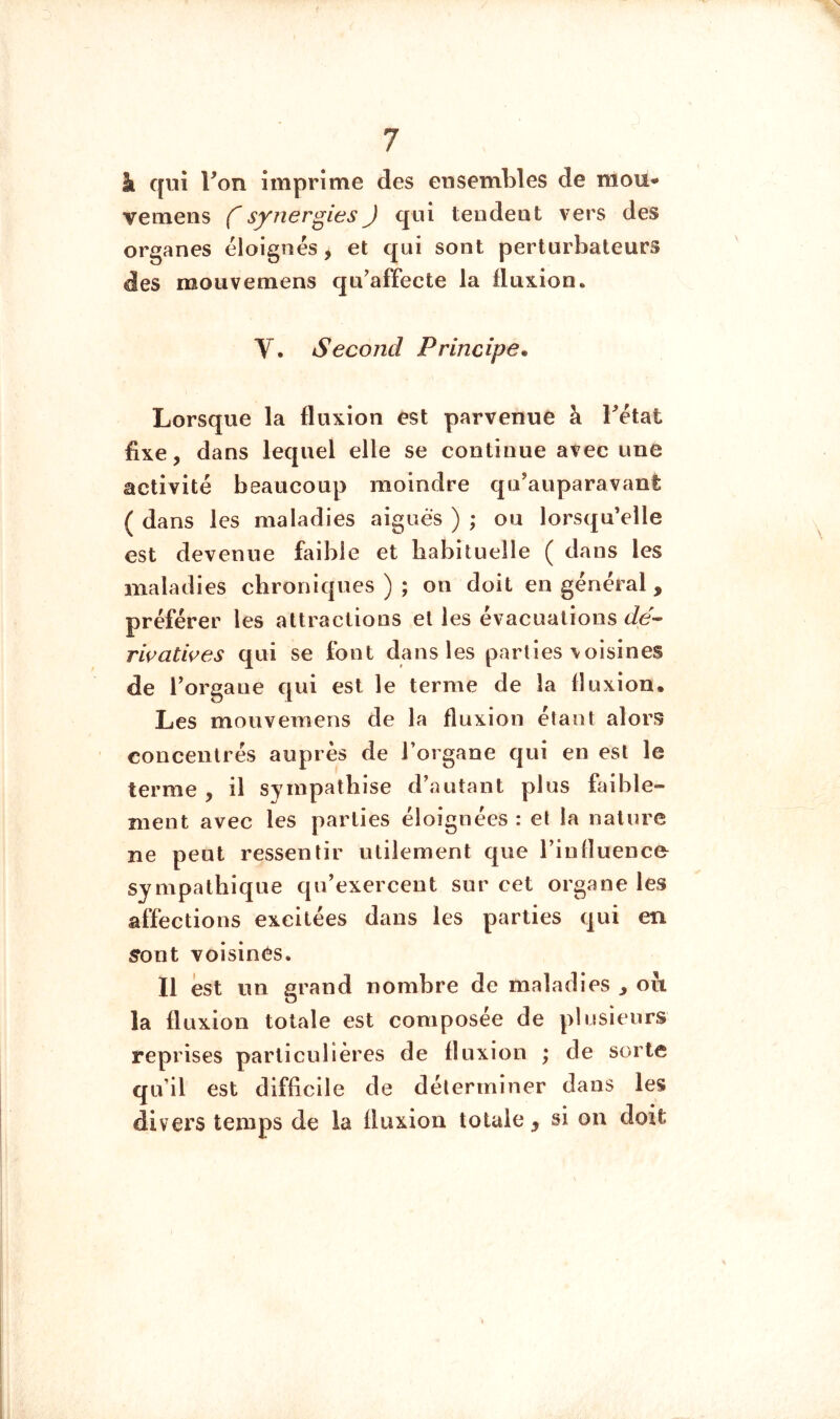 à qui Ton imprime des ensembles de mou- vemens synergies J qui tendent vers des organes éloignés, et qui sont perturbateurs des moiivemens qu’affecte la fluxion. V. Second Principe. Lorsque la fluxion est parvenue à Tétât fixe, dans lequel elle se continue avec une activité beaucoup moindre qu’auparavant ( dans les maladies aigues ) ; ou lorsqu’elle est devenue faible et habituelle ( dans les maladies chroniques ) ; on doit en général, préférer les attractions et les évacuations Je- riçati^es qui se font dans les parties\oisines de Torgane qui est le terme de la fluxion. Les mouvemens de la fluxion étant alors concentrés auprès de Torgane qui en est le terme , il sympathise d’autant plus faible- ment avec les parties éloignées : et la nature ne peut ressentir utilement que l’influence sympathique qu’exercent sur cet organe les affections excitées dans les parties qui en ffont voisines. Il est un grand nombre de maladies ^ oii la fluxion totale est composée de plusieurs reprises particulières de fluxion ; de sorte qu’il est difficile de déterminer dans les divers temps de la fluxion totale, si on doit