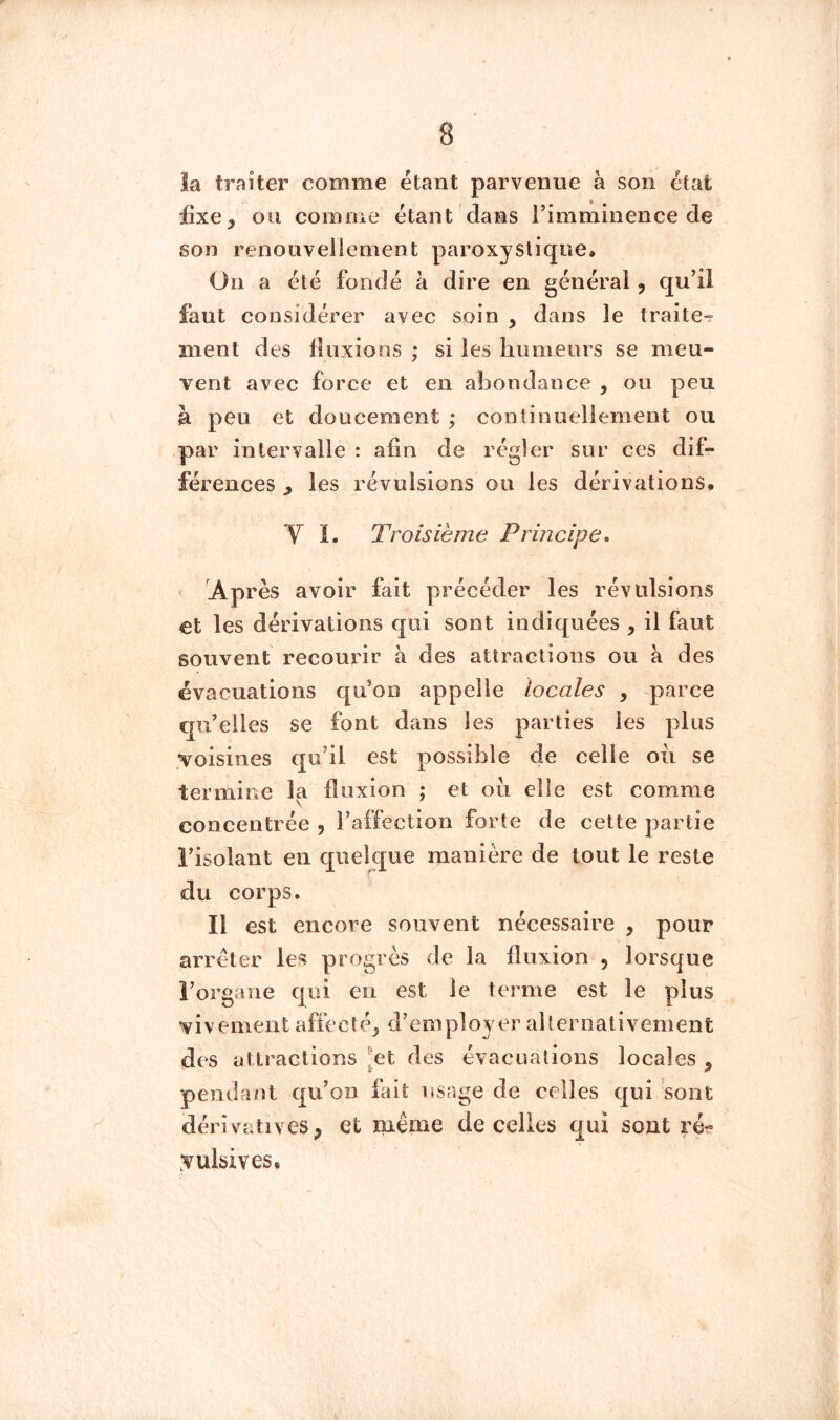 la traiter comme étant parvenue à son état üxe^ ou comnie étant dans rimminence de son renouvellement paroxystique» On a été fondé à dire en général, qui! faut considérer avec soin , dans le traite^ ment des fluxions; si les humeurs se meu- vent avec force et en abondance , ou peu à peu et doucement ; continuellement ou par intervalle : afin de régler sur ces dif- férences ^ les révulsions ou les dérivations» V ï. Troisième Principe, Après avoir fait précéder les révulsions €t les dérivations qui sont indiquées , il faut souvent recourir à des attractions ou à des évacuations qu*on appelle locales , parce qu’elles se font dans les parties les plus voisines qu’il est possible de celle oii se termine la fluxion ; et ou elle est comnie concentrée , l’affection forte de cette partie l’isolant en quelque manière de tout le reste du corps. Il est encore souvent nécessaire , pour arrêter les progrès de la fluxion , lorsque l’organe qui en est le terme est le plus vivement affecté^ d’employer al 1er nativement des attractions ^et des évacuations locales ^ penda/it qu’on fait usage de celles qui sont dérivatives, et même de celles qui sont ré? yulsives.