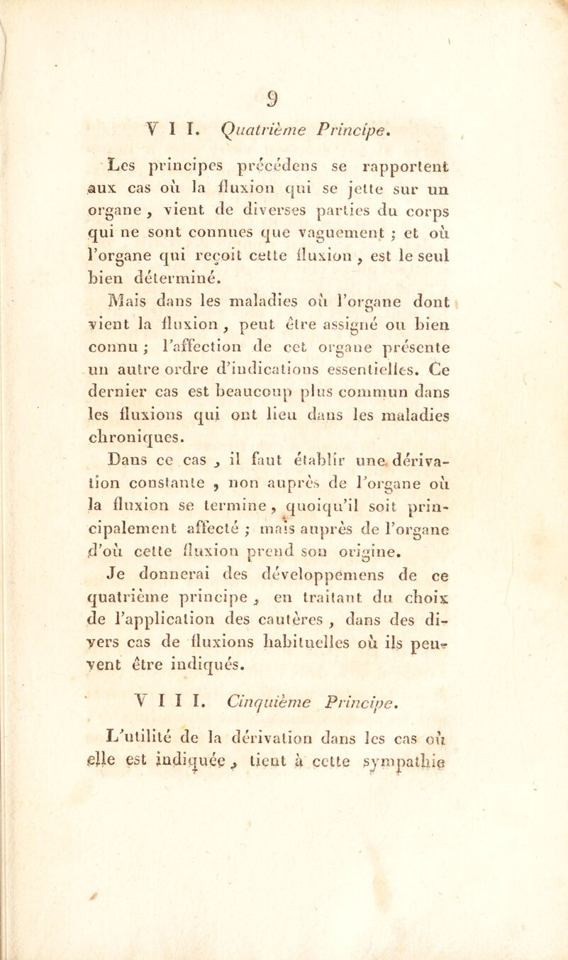 \ V 1 î. Quatrième Principe. Los principes précédons se rapportent aux cas où la fluxion qui se jette sur un organe , xient de diverses parties du corps qui ne sont connues que vaguement ; et où Torgane qui reçoit cette iluxion ^ est le seul bien déterminé» Mais dans les maladies où Foroane dont O vient la fluxion , peut être assigné ou bien connu ; Faffection de cet organe présente un autre ordre d'indications essentielles. Ce dernier cas est beaucoup plus commun dans les fluxions qui ont lieu dans les maladies chroniques. Dans ce cas ^ il fluit établir une. dériva- tion constante ^ non auprès de Forgane où la fl iixion se termine ^ quoiqu'il soit prin- cipalement affecté ; mais auprès de Forgane ,d^où cette fluxion prend son origine. Je donnerai des déveîoppemens de ce quatrième principe en traitant du choix de l'application des cautères , dans des di- vers cas de fluxions liabituelles où ils peu^ vent être indiqués. 'M I I î. Cinquième Principe. Lùuilité de la elle est indiquée dérivation dans les cas où lient à celte sjmpatliie