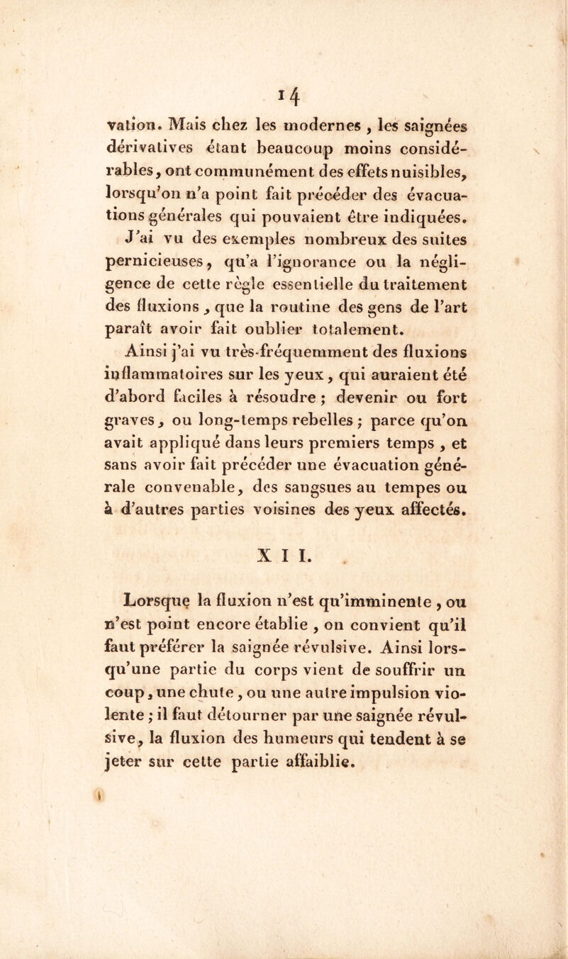 *4 vatiou. Mais chez les modernes , les saignées dérivatives étant beaucoup moins considé- rables , ont communément des effets nuisibles, lorsqu'on n^a point fait précéder des évacua- tions générales qui pouvaient être indiquées. J^ai vu des eîiemples nombreux des suites pernicieuses, qti’a riguorance ou la négli- gence de cette règle essentielle du traitement des fluxions , que la routine des gens de Fart paraît avoir fait oublier totalement. Ainsi j’ai vu très fréquemment des fluxions inflammatoires sur les yeux, qui auraient été d’abord ficiles à résoudre ; devenir ou fort graves, ou long-temps rebelles ; parce qu’on avait appliqué dans leurs premiers temps , et sans avoir fait précéder une évacuation géné- rale convenable, des sangsues au tempes ou à d’autres parties voisines des yeux affectés. XII. Lorsquç la fluxion n’est qu’imminente , ou n’est point encore établie , on convient qu’il faut préférer la saignée révulsive. Ainsi lors- qu’une partie du corps vient de souffrir un coup, une chute, ou une autre impulsion vio- lente ; il faut détourner par uiüe saignée révul- sive, la fluxion des humeurs qui tendent à se jeter sur cette partie affaiblie. \ i