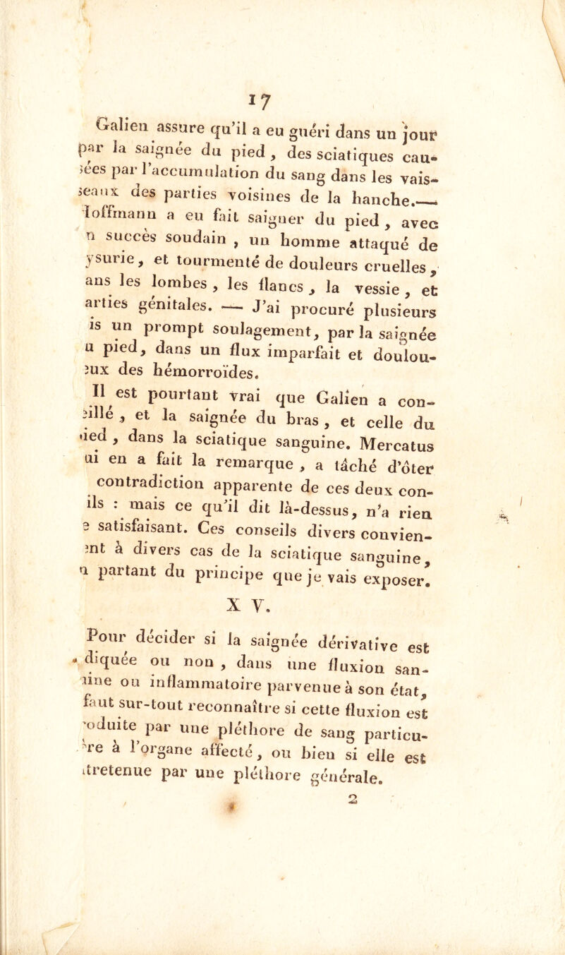 Galien assure qu’il a eu guéri dans un joup par la saignée du pied , des sciatiques eau- ices par l’accumulation du sang dans les vais- ieans des parties voisines de la hanche loffrnann a eu hait saigner du pied , avec n succès soudain , un homme attaqué de jsurie, et tourmenté de douleurs cruelles, ans les lombes , les lianes , la vessie , et ariies génitales. J’ai procuré plusieurs is un prompt soulagement, par la saignée U pied, dans un flux imparfait et doulou- 3UX des hémorroïdes* Il est pourtant vrai que Galien a con- ulle, et la saignée du bras, et celle du ued , dans la sciatique sanguine. Mercatus ui eu a fait la remarque , a lâché d’ôter contradiction apparente de ces deux con- ds : mais ce qu’il dit là-dessus, n’a rien 3 satisfaisant. Ces conseils divers convien- ;nt a divers cas de la sciatique sanguine, 1 partant du principe que je vais exposer. X V. Pour décider si la saignée dérivative est - diquée ou non , dans une lluxion san- une ou inflammatoire parvenue à son état, faut sur-tout reconnaître si cette fluxion est ■oduite par une pléthore de sang particu- re à l’organe affecté, ou bien si elle est itietenue par une plélliore générale.