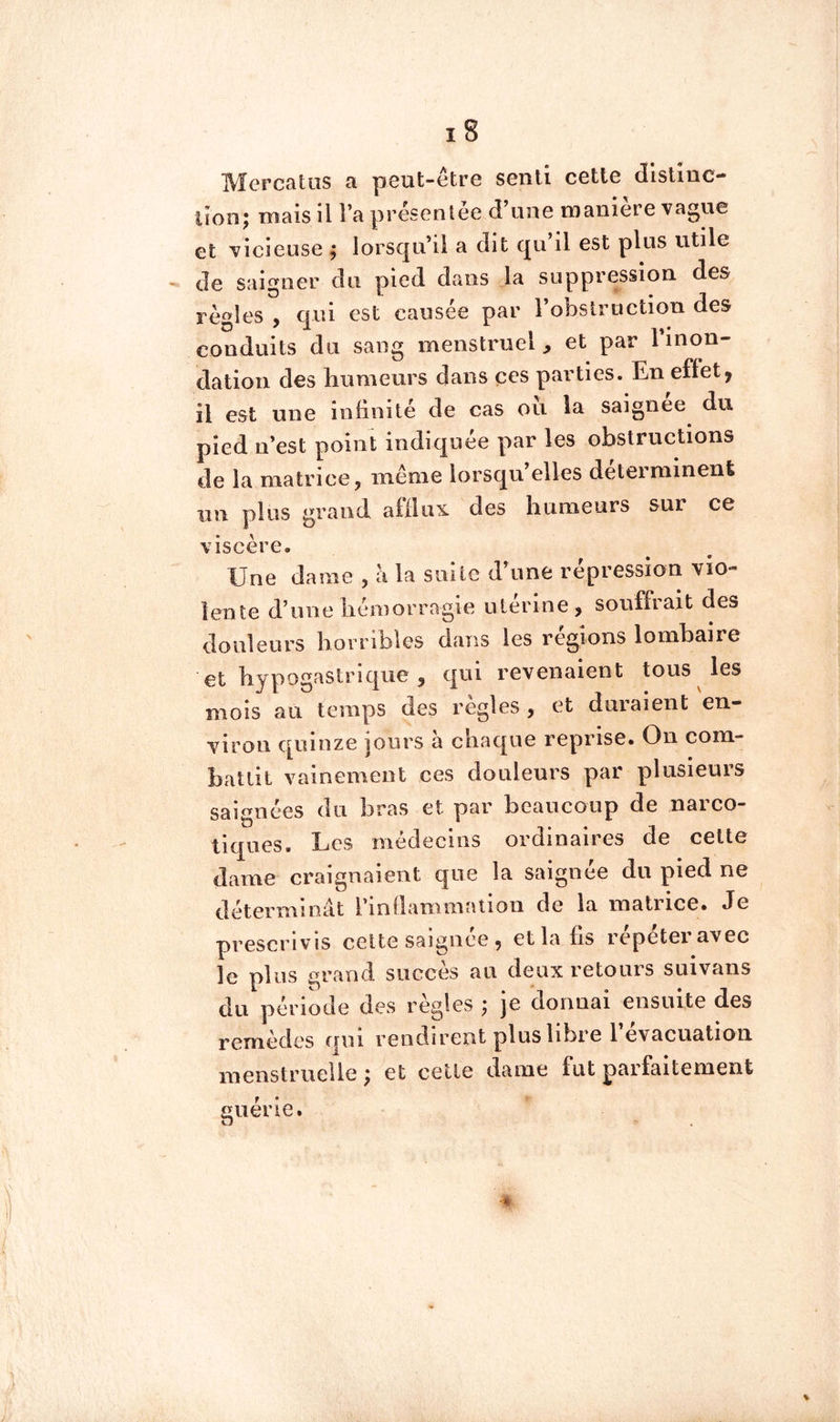 MercatiîS a peut-être senti cette distinc- tionj mais il l’a présentée d une maniéré vague et vicieuse ; lorsqu’il a dit qu’il est plus utile de saigner du pied dans la suppression des règles , qui est causée par l’obstruction des conduits du sang menstruel, et par linon- dation des bnmeurs dans ces parties. En eflet, il est une infinité de cas oii la saignee du pied n’est point indiquée par les obstructions de la matrice, même lorsqu’elles déterminent un plus grand affiius. des humeurs sur ce viscère. Une dame , à la suite d’une répression vio- lente d’une liéîDorragie ulerine, soufflait des douleurs horribles dans les régions lombaire et hypogastrique 5 qui revenaient tous les mois au temps des réglés , et duraient en- viron quinze jours à chaque reprise. On com- battit vainement ces douleurs par plusieurs saignées (lu bras et par beaucoup de narco- tiques. Les médecins ordinaires de celte dame craignaient que la saignée du pied ne déterminât rinllammalion de la matrice. Je prescrivis celte saignee , et la fis répéter avec le plus grand succès au deux retours suivans du période des règles ; je donnai ensuite des remèdes qui rendirent plus libre 1 évacuation menstruelle ; et celle (.laine fut parfaitement guérie.