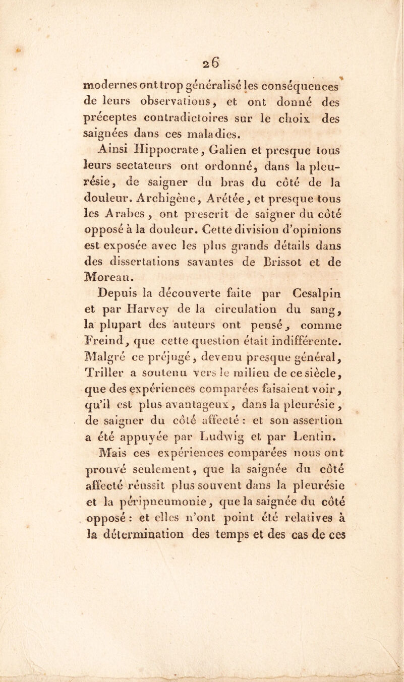 modernes ont Irop généralisé les conséquences de leurs observations^ et ont donné des préceptes contradicloires sur le choix des saignées dans ces maladies. Ainsi Hippocrate, Galien et presque tous leurs sectateurs ont ordonné, dans la pleu- résie, de saigner du bras du côté de la douleur. Arcbigène, Arétée, et presque tous les Arabes , ont prescrit de saigner du côté opposé à la douleur. Cette division d’opinions est exposée avec les plus grands détails dans des dissertations savantes de Brissot et de Moreau. Depuis la découverte faite par Cesalpin et par Harvey de la circulation du sang, la plupart des auteurs ont pensé ^ comme Freind, que cette question était indifférente. Malgré ce préjugé, devenu presque général, Triller a soutenu vers Je milieu de ce siècle, que des expériences comparées faisaient voir, qu’il est plus avantageux, dans la pleurésie , de saigner du côté affecté : et son assertion a été appuyée par Lud^vig et par Lentin. Mais ces expériences comparées nous ont prouvé seulement, que la saignée du côté affecté réussit plus souvent dans la pleurésie et la péripneurnooie, c[ue la saignée du côté opposé: et elles n’ont point été relatives à la détermination des temps et des cas de ces