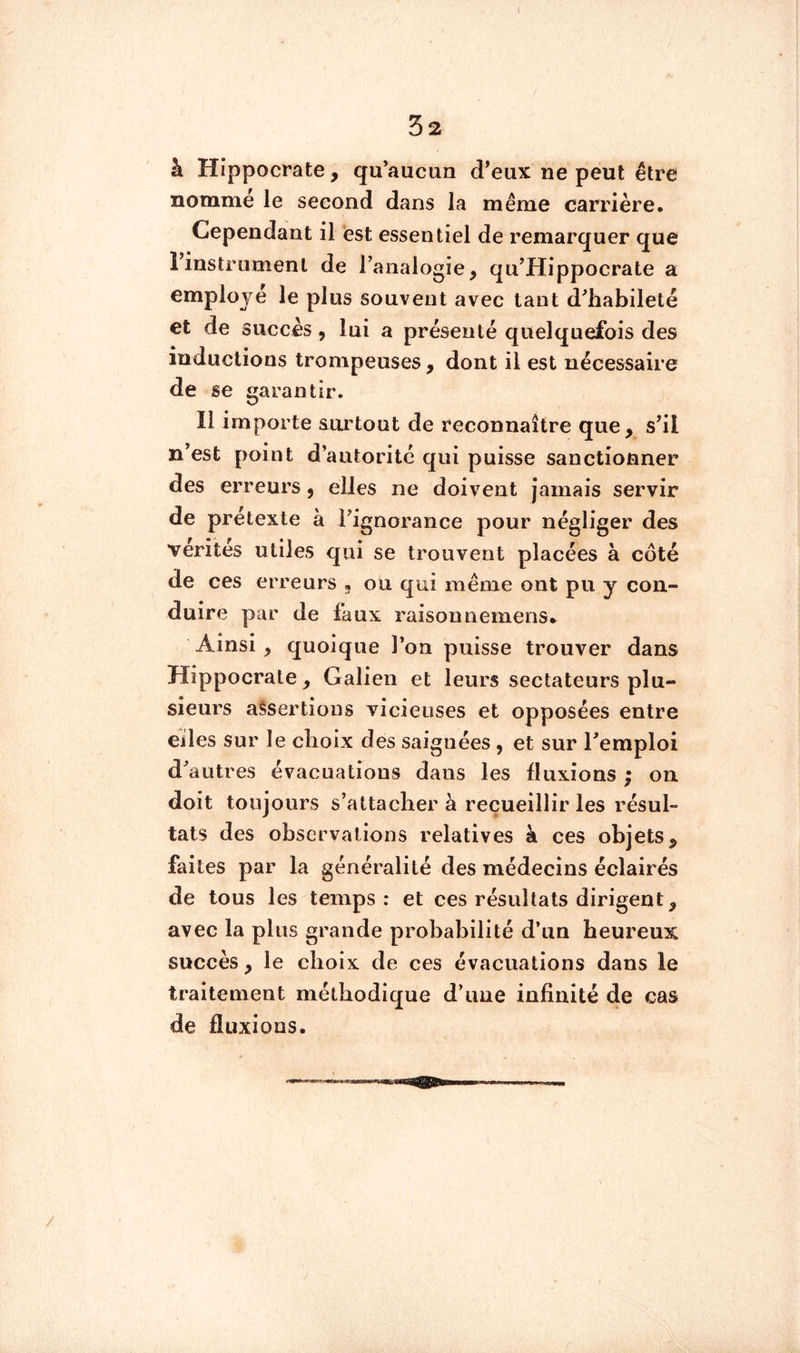 ( 32 à Hippocrate, qu’aucun d’eux ne peut être nomme le second dans la même carrière. Cependant il est essentiel de remarquer que rinstrumenl de l’analogie, qu’Hippocrate a employé le plus souvent avec tant d’habileté et de succès, lui a présenté quelquefois des inductions trompeuses, dont il est nécessaire de se garantir. Il importe surtout de reconnaître que, s’il n’est point d’autorité qui puisse sanctionner des erreurs, elles ne doivent jamais servir de prétexte à l’ignorance pour négliger des vérités utiles qui se trouvent placées à côté de ces erreurs , ou qui même ont pu y con- duire par de faux raisonnemens» Ainsi, quoique l’on puisse trouver dans Hippocrate , Galien et leurs sectateurs plu- sieurs assertions vicieuses et opposées entre eiles sur le choix des saignées, et sur l’emploi d’autres évacuations dans les fluxions ; on doit toujours s’attacher à recueillir les résul- tats des observations relatives à ces objets, faites par la généralité des médecins éclairés de tous les temps: et ces résultats dirigent, avec la plus grande probabilité d’un heureux succès, le choix de ces évacuations dans le traitement méthodique d’ime infinité de cas de fluxions.