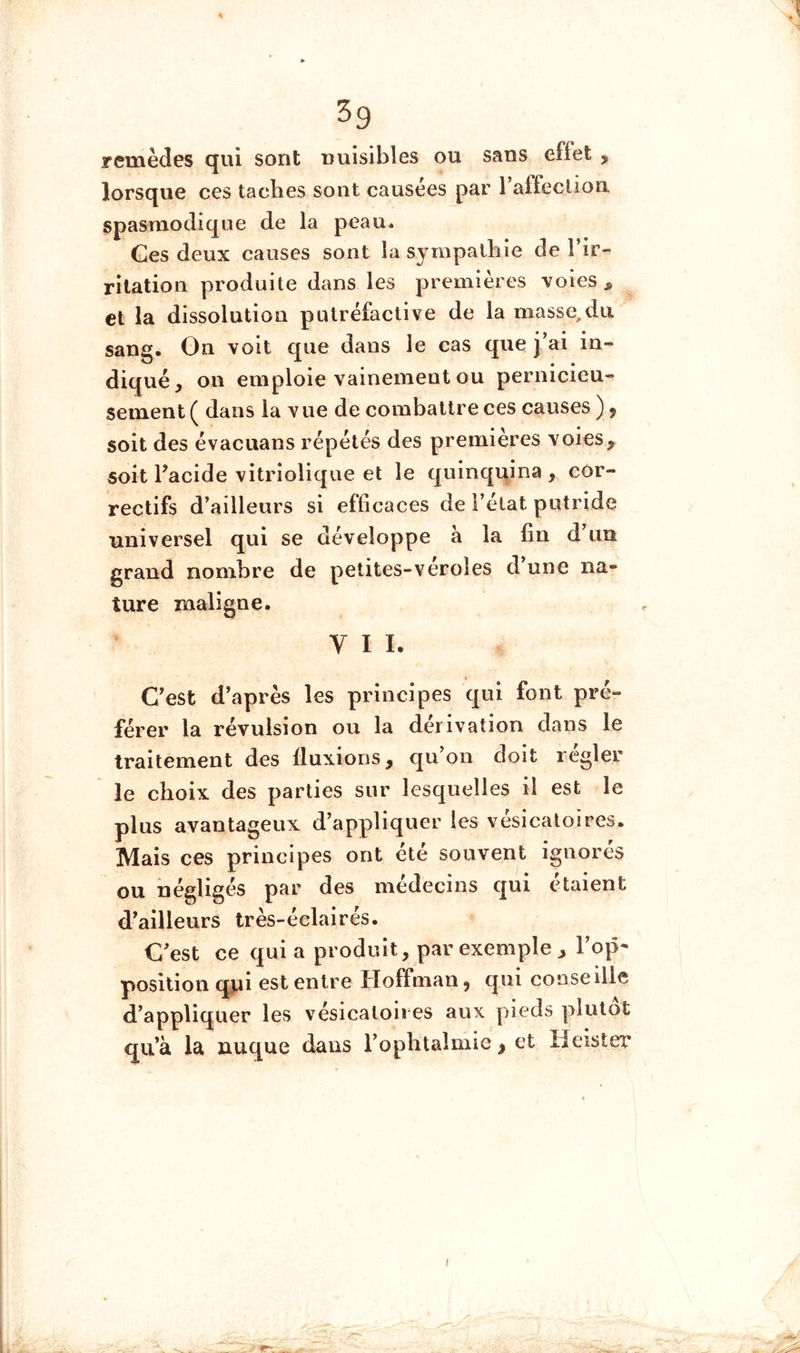 remèdes qui sont nuisibles ou sans effet , lorsque ces taches sont causées par TaffecUon spasmodique de la peau. Ges deux causes sont la sympathie de l’ir- rilation produite dans les premières voies ^ et la dissolution putréfactive de la masse, du sang. Gn voit que dans le cas que j’ai in- diqué, on emploie vainement ou pernicieu- sement ( dans la v ue de combattre ces causes ), soit des évacuans répétés des premières voies, soit Facide vitriolique et le quinqi^ina , cor- rectifs d’ailleurs si efficaces de l’état putride universel qui se développe à la fin d’tm grand nombre de petites-veroîes d’une na- ture maligne. VII. C’est d’après les principes qui font pré- férer la révulsion ou la dérivation dans le traitement des fluxions, qu’on doit regler le choix des parties sur lesquelles il est le plus avantageux d’appliquer les vésicatoires. Mais ces principes ont été souvent ignorés ou négligés par des médecins qui étaient d’ailleurs très-éclairés. C’est ce qui a produit, par exemple , l’op- position qpi est entre Hoffman, qui conseille d’appliquer les vésicatoires aux pieds plutôt qu’à la nuque dans l’ophtalmie, et Ileister I