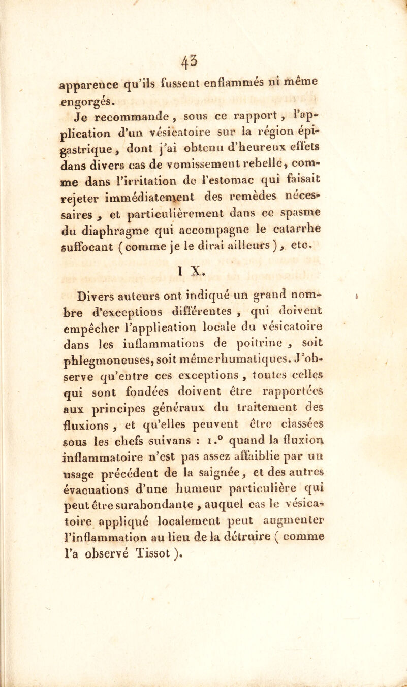 apparence qu’ils fussent enflaninies ni meme -engorgés. Je recommande , sous ce rapport, l’ap- plication d’un vésicatoire sur la région épi- gastrique, dont j^ai obtenu d’heureux effets dans divers cas de vomissement rebelle, com- me dans l’irritation de l’estomac qui faisait rejeter immédiaten%ent des remèdes néces- saires y et particulièrement dans ce spasme du diaphragme qui accompagne le catarrhe suffocant (comme je le dirai ailleurs etc. I X. Divers auteurs ont indiqué un grand nom- bre d’exceptions différentes , qui doivent empêcher Tapplicalion locale du vésicatoire dans les inflammations de poitrine y soit phlegmoneuses, soit mêmerhumaliques. J’ob- serve qu’entre ces exceptions , toutes celles qui sont fondées doivent être rapportées aux principes généraux du traitement des fluxions , et qu’elles peuvent être classées sous les chefs suivans : i.° quand la fluxion inflammatoire n’est pas assez affaiblie par un usage précédent de la saignée, et des autres évacuations d’une bumeur particulière qui peut être surabondante , auquel cas le vésica- toire appliqué localement peut augmenter l’inflammation au lieu de la détruire ( comme l’a observé Tissot ).