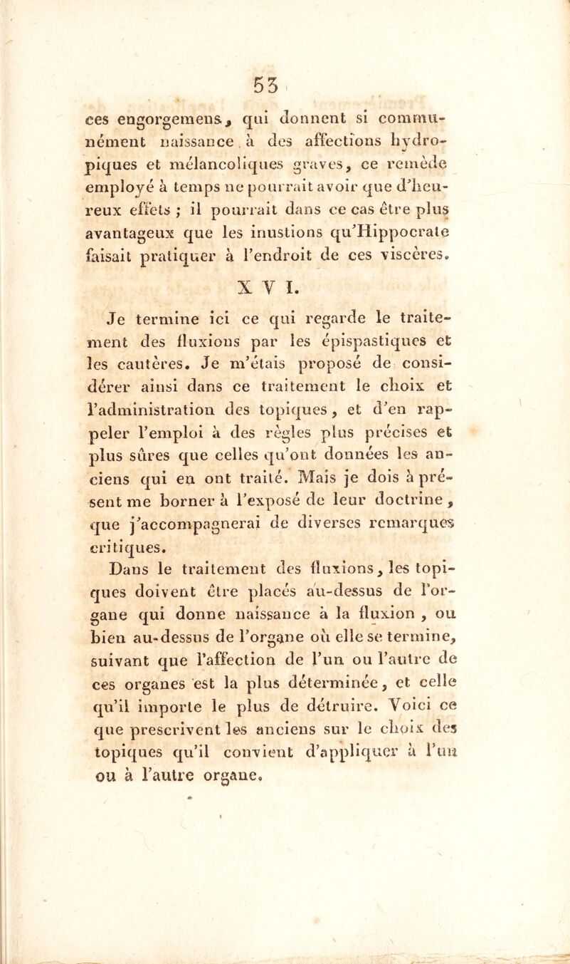 I ces engorgeraeiis.J qui donnent si commu- nément naissance à des affections hydro- piques et mélancoliques graves, ce remède employé à temps ne pourrait avoir que dlieu- reux effets ; il pourrait dans ce cas être plus avantageux que les inustions qu'Hippocrale faisait pratiquer à l’endroit de ces viscères^ X V L Je termine ici ce qui regarde le traite- ment des fluxions par les épispastiques et les cautères. Je m’étais proposé de? consi- dérer ainsi dans ce traitement le clioix et l’administration des topiques, et d^en rap- peler l’emploi à des règles plus précises et plus sûres que celles qu’ont données les an- ciens qui en ont traité. Mais je dois à pré- sent me borner à l’exposé de leur doctrine , que j^accompagnerai de diverses remarques critiques. Dans le traitement des fluxions, les topi- ques doivent être placés au-dessus de For- gane qui donne naissance à la fluxion , ou bien au-dessns de l’organe oii elle se termine, suivant que Fafièction de l’un ou l’autre de ces organes est la plus déterminée, et celle qu’il importe le plus de détruire. Voici ce que prescrivent les anciens sur le cboix des topiques qu’il convient d’appliquer à i’im OU à l’auUe organe.