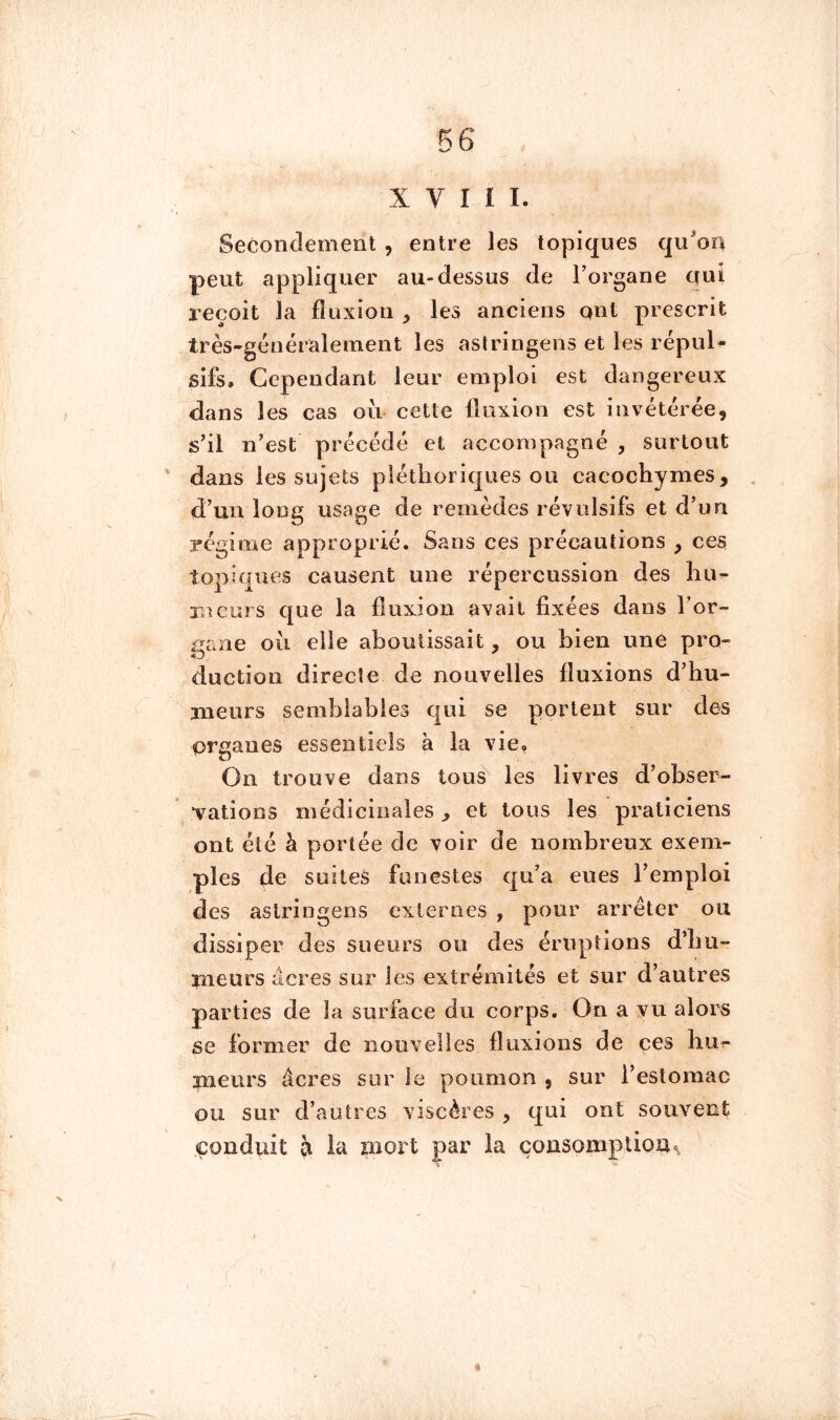 X V I 1 I. Secondement , entre les topiques qu'oa peut appliquer au-dessus de l’organe qui reçoit la fluxion , les anciens ont prescrit très-généralement les astringens et les répul- sifs, Cependant leur emploi est dangereux dans les cas où cette fluxion est invétérée, s’il n’est précédé et accompagné , surtout dans les sujets pléthoriques ou cacochymes, d’un long usage de remèdes révulsifs et d’un régime approprié. Sans ces précautions , ces topiques causent une répercussion des hu- meurs que la fluxion avait fixées dans l’or- gane où elle aboutissait, ou bien une pro- duction directe de nouvelles fluxions d’hu- meurs semblables qui se portent sur des organes essentiels à la vie. On trouve dans tous les livres d’obser- vations médicinales ^ et tous les praticiens ont été à portée de voir de nombreux exem- ples de suites funestes qu’a eues l’emploi des aslringens externes , pour arrêter ou dissiper des sueurs ou des éruptions d’im- pieurs âcres sur les extrémités et sur d’autres parties de la surface du corps. On a vu alors se former de nouvelles fluxions de ces bu^ meurs âcres sur le poumon , sur l’estomac ou sur d’autres viscères , qui ont souvent conduit à la mort par la consomption^ )