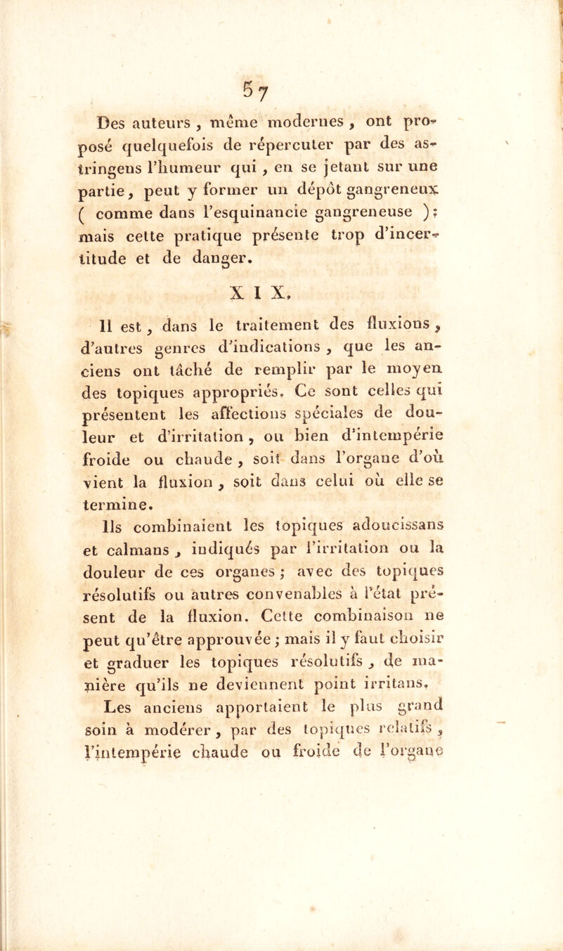 Des auteurs , méme^ modernes , ont pro^ posé quelquefois de répercuter par des as^ tringens riiumeur qui , en se jetant sur une partie, peut y former un dépôt gangreneux ( comme dans Tesquinancie gangreneuse ); mais cette pratique présente trop d’incer^? litude et de danger. X I X, 11 est, dans le traitement des fluxions ^ d’autres genres d’indications , que les an- ciens ont lâché de remplir par le moyen des topiques appropriés. Ce sont celles qui présentent les aflections spéciales de dou- leur et d’irritation, ou bien d’intempérie froide ou chaude , soit dans l’orgaoe d’ou vient la fluxion , soit dans celui oii elle se termine. Ils combinaient les topiques adoucissans et caïmans ^ indiqués par i’irritalion ou la douleur de ces organes; avec des topiques résolutifs ou autres convenables à l’état pré- sent de la fluxion. Cette combinaison ne peut qu’être approuvée ; mais il y faut choisir et graduer les topiques résolutifs ^ de ma- nière qu’ils ne deviennent point irritans. Les anciens apportaient le plus grand soin à modérer, par des topiques relatifs ^ rintempérie chaude ou froide de rorgaue